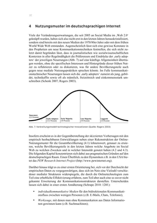 32
4 Nutzungsmuster im deutschsprachigen Internet
Viele der Veränderungserwartungen, die seit 2005 an Social Media im ‚Web 2.0‘
geknüpft wurden, haben sich also nicht erst in den letzten Jahren herauskristallisiert,
sondern sind bereits mit den neuen Medien der 1970/80er Jahre oder mit dem frühen
World Wide Web entstanden. Augenscheinlich lässt sich eine gewisse Konstanz in
den Prophetien um neue Kommunikationstechniken feststellen, die sich nicht zu-
letzt damit begründen lässt, dass in journalistischen wie sozialwissenschaftlichen
Kontexten in aller Regelmäßigkeit die Präferenzen und Eindrücke der ‚early adop-
ters‘ der jeweiligen Neuerungen (Abb. 7) auf eine künftige Allgemeinheit übertra-
gen werden, ohne die spezifischen Interessen und Hintergründe dieser frühen Nut-
zer zu reflektieren oder zu diskutieren, was für andere Bevölkerungsteile auch
gegen neue mediale Nutzungspraktiken sprechen könnte. Im Falle kommunikati-
onstechnischer Neuerungen lassen sich die ‚early adopters‘ zumeist als jung, gebil-
det, technikaffin sowie oft als männlich, freizeitreich und einkommensstark um-
schreiben (Schenk 2007; Rogers 2003).
Abb. 7: Verbreitungsmodell technologischer Innovationen (Quelle: Rogers 2003)
Insofern erscheint es in der Gegenüberstellung der skizzierten Vorhersagen mit den
empirisch beobachtbaren Entwicklungen neben einer Rekonstruktion der Online-
Nutzungsmuster für die Gesamtbevölkerung (4.1) lohnenswert, genauer zu eruie-
ren, welche Bevölkerungsteile in den letzten Jahren welche Angebote im Social
Web zu welchen Zwecken und in welcher Intensität genutzt haben (4.2 und 4.3).
Die folgenden Kapitel konzentrieren sich dabei aus pragmatischen Gründen auf den
deutschsprachigen Raum. Einen Überblick zu den Dynamiken z.B. in den USA bie-
tet das PEW Research Internet Project (http://www.pewinternet.org).
Darüber hinaus trägt es zu einer ersten Orientierung bei, sich vor der Durchsicht der
empirischen Daten zu vergegenwärtigen, dass sich im Netz eine Vielzahl verschie-
dener medialer Strukturen widerspiegeln, die durch die Onlinetechnologien zum
Teil eine erhebliche Effektivierung erfahren, zum Teil aber auch eine so zuvor nicht
gekannte Erweiterung der Kommunikationsstrukturen darstellen. Unterscheiden
lassen sich dabei in einer ersten Annäherung (Schrape 2010: 120f.):
•! individualkommunikative Medien für den bidirektionalen Kommunikati-
onsfluss zwischen wenigen Personen (z.B. E-Mails, Chats, Telefonie);
•! Werkzeuge, mit denen man ohne Kommunikation aus Daten Informatio-
nen gewinnen kann (z.B. Suchmachinen);
 