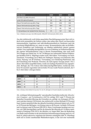 34
Web-Nutzer 2000 2011 2013
Bevölkerung BRD (Prozent) 29 73 77
unter 30 Jahre (Prozent) 52 99 99
Dauer Fernsehnutzung (Min./Tag) 203 229 242
Dauer Hörfunknutzung (Min./Tag) 205 192 191
Dauer Internetnutzung (Min./Tag) 17 80 108
! Verweildauer bei tatsächlicher Nutzung
(Min.) (Min./Tag)
91 137 169
Tab. 3: Mediennutzung in der BRD (Quelle: ARD/ZDF-Onlinestudie 2000–2013)
Aus den mittlerweile recht hohen pauschalen Durchdringungswerten lässt sich je-
doch nicht umstandslos der Schluss ziehen, dass neben dem Abruf von klassischen
massenmedialen Angeboten und individualkommunikativen Strukturen auch die
erweiterten Möglichkeiten zur ‚many-to-many‘-Kommunikation oder zur (kollabo-
rativen) Produktion und Verbreitung von Inhalten mehrheitlich intensiv genutzt
würden. Eine regelmäßig durchgeführte Eurostat-Erhebung zur Selbsteinschätzung
der eigenen Internetkenntnisse zeigt in diesem Zusammenhang, dass auch noch
2013 knapp zwei Drittel der 16- bis 74-Jährigen nur rudimentäre Online-Erfahrun-
gen besaßen (Tab 4). Abgefragt wurden sechs Aktivitäten: Verwendung von Such-
maschinen, Versendung von E-Mails mit Anhängen, Nutzung von Chatrooms oder
Foren, Nutzung von IP-Telefonie, Verwendung von Filesharing-Plattformen und
die Einrichtung einer Webseite. Personen, die nach eigener Aussage jemals 1 bis 2
dieser Aktivitäten ausgeführt hatten, wurde ein niedriges Kenntnisniveau zugespro-
chen. Befragte, die 3 bis 4 dieser Aktivitäten durchgeführt hatten, wurden der mitt-
leren Niveaustufe zugeordnet und ein hohes Niveau wurde Nutzern attestiert, die 5
bis 6 Aktivitäten vollzogen hatten.
niedrig mittel hoch keine Erfahrung
2005 41 20 4 35
2007 41 27 6 26
2010 41 33 8 18
2013 46 33 4 17
Tab. 4: Niveau Internetkenntnisse der 16- bis 74-Jährigen in Prozent (Quelle: Eurostat 2014)
Als ‚wichtigste Informationsquelle‘ zum aktuellen Geschehen stuften der Allensba-
cher Computer- und Technikanalyse (ACTA) zufolge 2012 rund 73 Prozent der
deutschen Gesamtbevölkerung das Fernsehen ein, gefolgt von Zeitungen (45 Pro-
zent) und dem Internet (38 Prozent), das mittlerweile vor dem Hörfunk (35 Prozent)
liegt. Gestern tatsächlich über das aktuelle Geschehen informiert hatten sich via TV
ca. 62 Prozent der Befragten, via Zeitung waren es 40 Prozent, via Radio 34 Prozent
und via Internet rund 26 Prozent (IfD 2012). Diese Verteilungen bestätigt eine wei-
tere, seit 2009 durchgeführte und für die deutsche Bevölkerung ab 14 Jahren reprä-
sentative Erhebung (TNS 2013), die überdies vor Augen führt, dass die Bedeutung
von Radio und Fernsehen in der persönlichen Informationsgewinnung nach wie vor
hoch ist, jedoch sukzessive zugunsten des Internets zurückgeht (Abb. 9). Allerdings
stellt sich in Zeiten zunehmender Medienkonvergenz, in der sich eine wachsende
 