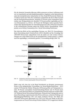 36
Für die deutsche Gesamtbevölkerung zählen gemessen an dieser Auflistung nach
wie vor maschinelle und individualkommunikative Angebote zu den Spitzenreitern
unter den meistpräferierten Anlaufstellen im Netz: Rund 80 Prozent der Onliner ab
14 Jahren nutzten das Web 2013 mindestens wöchentlich für den E-Mail-Versand
und die Suchmaschinenrecherche. Immerhin 55 Prozent riefen wöchentlich Nach-
richten zum Weltgeschehen ab, ebenfalls 55 Prozent griffen regelmäßig auf Ser-
vice-Informationen zu, 48 bzw. 36 Prozent der Befragten riefen regionale Nach-
richten oder Sportnachrichten ab. Durchdringungswerte über 30 Prozent erreichten
in der wöchentlichen Nutzung zudem das ziellose Surfen, Homebanking, Video-
portale sowie Online-Communities bzw. Social-Networking-Plattformen.
Das lenkt den Blick auf die regelmäßige Nutzung von ‚Web 2.0‘-Anwendungen,
deren Entwicklung durch Eimeren/Frees (2013) ebenfalls auf der Grundlage der
ARD/ZDF-Onlinestudie aufgearbeitet wird, die anders als viele weitere Untersu-
chungen seit vielen Jahren nicht nur die grundsätzliche (‚jemals genutzt‘), sondern
auch die regelmäßige (‚wöchentlich genutzt‘) Verwendung abfragt (Abb. 10).
Abb. 10: Mindestens wöchentliche Nutzung von Social-Media-Anwendungen durch deutsche
Onliner in Prozent (Datenquelle: Eimeren/Frees 2013)
Dabei zeigt sich, dass die in der Regel beeindruckt zur Kenntnis genommenen
Werte zu der gelegentlichen Verwendung von Social-Media-Plattformen – 2013
nutzten 74 Prozent der Onliner Wikipedia, 60 Prozent griffen auf Videoportale zu-
rück, 46 Prozent verwendeten Social-Networking-Dienste und 16 Prozent lasen
Blogs – meist durch die Daten zur wöchentlichen Nutzung relativiert werden (Abb.
10): Während Social-Networking-Plattformen, Wikipedia und Videoportale auch in
dieser Darstellung vergleichsweise hohe Werte aufwiesen, verharrten Weblogs und
Microblogging-Plattformen 2013 auf einem niedrigen Niveau. Die Daten der
ARD/ZDF-Onlinestudie (Busemann et al. 2012) wie auch eine Studie zu den Nut-
zungsmustern auf Social-Networking-Portalen (Bitkom 2012) suggerieren darüber
 