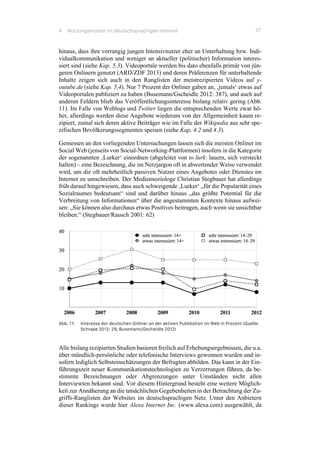 4 Nutzungsmuster im deutschsprachigen Internet 37
hinaus, dass ihre vorrangig jungen Intensivnutzer eher an Unterhaltung bzw. Indi-
vidualkommunikation und weniger an aktueller (politischer) Information interes-
siert sind (siehe Kap. 5.3). Videoportale werden bis dato ebenfalls primär von jün-
geren Onlinern genutzt (ARD/ZDF 2013) und deren Präferenzen für unterhaltende
Inhalte zeigen sich auch in den Ranglisten der meistrezipierten Videos auf y-
outube.de (siehe Kap. 5.4). Nur 7 Prozent der Onliner gaben an, ‚jemals‘ etwas auf
Videoportalen publiziert zu haben (Busemann/Gscheidle 2012: 387), und auch auf
anderen Feldern blieb das Veröffentlichungsinteresse bislang relativ gering (Abb.
11). Im Falle von Weblogs und Twitter liegen die entsprechenden Werte zwar hö-
her, allerdings werden diese Angebote wiederum von der Allgemeinheit kaum re-
zipiert, zumal sich deren aktive Beiträger wie im Falle der Wikipedia aus sehr spe-
zifischen Bevölkerungssegmenten speisen (siehe Kap. 4.2 und 4.3).
Gemessen an den vorliegenden Untersuchungen lassen sich die meisten Onliner im
Social Web (jenseits von Social-Networking-Plattformen) insofern in die Kategorie
der sogenannten ‚Lurker‘ einordnen (abgeleitet von to lurk: lauern, sich versteckt
halten) – eine Bezeichnung, die im Netzjargon oft in abwertender Weise verwendet
wird, um die oft mehrheitlich passiven Nutzer eines Angebotes oder Dienstes im
Internet zu umschreiben. Der Mediensoziologe Christian Stegbauer hat allerdings
früh darauf hingewiesen, dass auch schweigende ‚Lurker‘ „für die Popularität eines
Sozialraumes bedeutsam“ sind und darüber hinaus „das größte Potential für die
Verbreitung von Informationen“ über die angestammten Kontexte hinaus aufwei-
sen: „Sie können also durchaus etwas Positives beitragen, auch wenn sie unsichtbar
bleiben.“ (Stegbauer/Rausch 2001: 62)
Abb. 11: Interesse der deutschen Onliner an der aktiven Publikation im Web in Prozent (Quelle:
Schrape 2012: 29; Busemann/Gscheidle 2012)
Alle bislang rezipierten Studien basieren freilich auf Erhebungsergebnissen, die u.a.
über mündlich-persönliche oder telefonische Interviews gewonnen wurden und in-
sofern lediglich Selbsteinschätzungen der Befragten abbilden. Das kann in der Ein-
führungszeit neuer Kommunikationstechnologien zu Verzerrungen führen, da be-
stimmte Bezeichnungen oder Abgrenzungen unter Umständen nicht allen
Interviewten bekannt sind. Vor diesem Hintergrund besteht eine weitere Möglich-
keit zur Annäherung an die tatsächlichen Gegebenheiten in der Betrachtung der Zu-
griffs-Ranglisten der Websites im deutschsprachigen Netz. Unter den Anbietern
dieser Rankings wurde hier Alexa Internet Inc. (www.alexa.com) ausgewählt, da
 