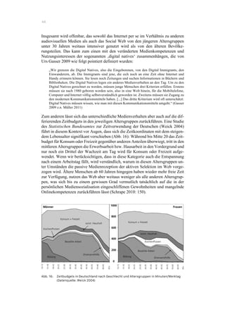 44
Insgesamt wird offenbar, das sowohl das Internet per se im Verhältnis zu anderen
audiovisuellen Medien als auch das Social Web von den jüngeren Altersgruppen
unter 30 Jahren weitaus intensiver genutzt wird als von den älteren Bevölke-
rungsteilen. Das kann zum einen mit den veränderten Medienkompetenzen und
Nutzungsinteressen der sogenannten ‚digital natives‘ zusammenhängen, die von
Urs Gasser 2009 wie folgt pointiert definiert wurden:
„Wir grenzen die Digital Natives, also die Eingeborenen, von den Digital Immigrants, den
Einwanderern, ab. Die Immigrants sind jene, die sich noch an eine Zeit ohne Internet und
Handy erinnern können. Sie lesen noch Zeitungen und suchen Informationen in Büchern und
Bibliotheken. Die Digital Natives legen ein anderes Medienverhalten an den Tag. Um zu den
Digital Natives gerechnet zu werden, müssen junge Menschen drei Kriterien erfüllen. Erstens
müssen sie nach 1980 geboren worden sein, also in eine Welt hinein, für die Mobiltelefone,
Computer und Internet völlig selbstverständlich geworden ist. Zweitens müssen sie Zugang zu
den modernen Kommunikationsmitteln haben. [...] Das dritte Kriterium wird oft unterschätzt:
Digital Natives müssen wissen, wie man mit diesen Kommunikationsmitteln umgeht.“ (Gasser
2009 z.n. Müller 2011)
Zum anderen lässt sich das unterschiedliche Medienverhalten aber auch auf die dif-
ferierenden Zeitbudgets in den jeweiligen Altersgruppen zurückführen. Eine Studie
des Statistischen Bundesamtes zur Zeitverwendung der Deutschen (Weick 2004)
führt in diesem Kontext vor Augen, dass sich die Zeitkoordinaten mit dem steigen-
dem Lebensalter signifikant verschieben (Abb. 16): Während bis Mitte 20 das Zeit-
budget für Konsum oder Freizeit gegenüber anderen Anteilen überwiegt, tritt in den
mittleren Altersgruppen die Erwerbsarbeit bzw. Hausarbeit in den Vordergrund und
nur noch ein Drittel der Wachzeit am Tag wird für Konsum oder Freizeit aufge-
wendet. Wenn wir berücksichtigen, dass in diese Kategorie auch die Entspannung
nach einem Arbeitstag fällt, wird verständlich, warum in diesen Altersgruppen un-
ter Umständen die passive Medienrezeption der aktiven Selektion im Web vorge-
zogen wird. Ältere Menschen ab 60 Jahren hingegen haben wieder mehr freie Zeit
zur Verfügung, nutzen das Web aber weitaus weniger als alle anderen Altersgrup-
pen, was sich bis zu einem gewissen Grad vermutlich tatsächlich auf die in der
persönlichen Mediensozialisation eingeschliffenen Gewohnheiten und mangelnde
Onlinekompetenzen zurückführen lässt (Schrape 2010: 150).
Abb. 16: Zeitbudgets in Deutschland nach Geschlecht und Altersgruppen in Minuten/Werktag
(Datenquelle: Weick 2004)
 