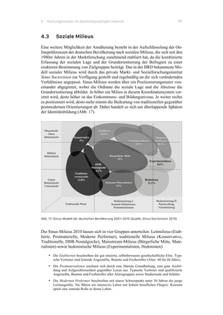 4 Nutzungsmuster im deutschsprachigen Internet 45
4.3 Soziale Milieus
Eine weitere Möglichkeit der Annäherung besteht in der Aufschlüsselung der On-
linepräferenzen der deutschen Bevölkerung nach sozialen Milieus, die sich seit den
1980er Jahren in der Marktforschung zunehmend etabliert hat, da die kombinierte
Erfassung der sozialen Lage und der Grundorientierung der Befragten zu einer
exakteren Bestimmung von Zielgruppen beiträgt. Das in der BRD bekannteste Mo-
dell sozialer Milieus wird durch das private Markt- und Sozialforschungsinstitut
Sinus Sociovision zur Verfügung gestellt und regelmäßig an die sich verändernden
Verhältnisse angepasst. Sinus-Milieus werden über ein Positionierungsraster von-
einander abgegrenzt, wobei die Ordinate die soziale Lage und die Abszisse die
Grundorientierung abbildet. Je höher ein Milieu in diesem Koordinatensystem ver-
ortet wird, desto höher ist das Einkommens- und Bildungsniveau. Je weiter rechts
es positioniert wird, desto mehr nimmt die Bedeutung von traditionellen gegenüber
postmodernen Orientierungen ab. Dabei handelt es sich um überlappende Sphären
der Identitätsbildung (Abb. 17).
Abb. 17: Sinus-Modell der deutschen Bevölkerung 2001–2010 (Quelle: Sinus Sociovision 2010)
Die Sinus-Milieus 2010 lassen sich in vier Gruppen unterteilen: Leitmilieus (Etab-
lierte, Postmaterielle, Moderne Performer), traditionelle Milieus (Konservative,
Traditionelle, DDR-Nostalgische), Mainstream-Milieus (Bürgerliche Mitte, Mate-
rialisten) sowie hedonistische Milieus (Experimentalisten, Hedonisten):
•! Die Etablierten beschreiben die gut situierte, selbstbewusste gesellschaftliche Elite. Typi-
sche Vertreter sind leitende Angestellte, Beamte und Freiberufler (Alter: 40 bis 60 Jahre).
•! Die Postmaterialisten zeichnen sich durch eine liberale Grundhaltung, eine gute Ausbil-
dung und Aufgeschlossenheit gegenüber Luxus aus. Typische Vertreter sind qualifizierte
Angestellte, Beamte und Freiberufler aller Altersgruppen sowie Studierende und Schüler.
•! Die Modernen Performer beschreiben mit einem Schwerpunkt unter 30 Jahren die junge
Leistungselite. Sie führen ein intensives Leben mit hohem beruflichen Ehrgeiz. Konsum
spielt eine zentrale Rolle in ihrem Leben.
 
