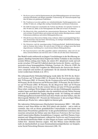 46
•! Die Konservativen sind die Repräsentanten des alten Bildungsbürgertums mit einem huma-
nistischen Pflichtethos und Skepsis gegenüber Technisierung. Ihr Altersschwerpunkt liegt
über 60 Jahren mit gehobenem Einkommen.
•! Die Traditionsverwurzelten gehören zur sicherheitsliebenden Nachkriegsgeneration, sind
oft über 65 Jahre alt, verfügen über niedrige Schulabschlüsse und kleinere Einkommen.
•! Die DDR-Nostalgischen umschreiben die Verlierer der Wende. Ein typischer Vertreter ist
über 50 Jahre alt, zählte zu den Führungskadern der DDR und ist heute oft arbeitslos.
• Die Bürgerliche Mitte umschreibt den statusorientierten Mainstream. Das Milieu bewegt
sich zwischen 30 und 60 Jahren und zeichnet sich durch mittlere Berufspositionen, mittlere
Einkommensverhältnisse und mittlere Bildungsabschlüsse aus.
•! Obwohl Konsum-Materialisten häufig wenig verdienen, lieben sie prestigeträchtigen Kon-
sum. Kennzeichen sind eine breite Altersstreuung, ein niedriger Schulabschluss und allge-
meinhin ein niedriges Einkommen.
•! Die Hedonisten sind die menschgewordene Erlebnisgesellschaft: Bedürfnisbefriedigung
steht im Zentrum ihres Lebens. Sie sind oft unter 30 Jahre alt, verfügen meist über keine
abgeschlossene Ausbildung bzw. (noch) keinen höheren Bildungsabschluss.
•! Die Experimentalisten sind offen gegenüber anderen Lebensformen, sehen sich als mo-
derne, kritische Boheme und sind meist unter 35 Jahre alt (oft ohne festes Einkommen).
Das Modell wurde mittlerweile an jüngere Verschiebungen in der Bevölkerung an-
gepasst, allerdings betrachtet dieses Kapitel das Online-Verhalten in den einzelnen
sozialen Milieus entlang einer Studie, die zuletzt 2011 aktualisiert wurde und sich
an der zwischen 1974 und 2012 jährlich durch das Institut für Medien- und Konsu-
mentenforschung herausgegebenen Erhebung Typologie der Wünsche (TdW) für
2010 orientiert, welche den Vorgaben des Mikrozensus des Statistischen Bundes-
amtes entspricht und insofern als repräsentativ für die deutsche Bevölkerung ge-
wertet werden kann (Schenk et al. 2011).
Die milieuspezifische Onlinedurchdringung wurde dabei für 2010 für die Moder-
nen Performer auf 76 Prozent (2002: 61 Prozent), für die Experimentalisten eben-
falls 76 Prozent (2002: 41 Prozent), für die Postmateriellen auf 62 Prozent (2002:
48 Prozent), für die Hedonisten auf 60 Prozent (2002: 29 Prozent), für die Etablier-
ten auf 59 Prozent (2002: 40 Prozent), für die Bürgerliche Mitte auf 56 Prozent
(2002: 18 Prozent) sowie für alle weiteren Milieus auf unter 45 Prozent geschätzt.
Diese relativ niedrigen Werte hängen nicht nur mit dem Erhebungsjahr zusammen,
sondern liegen auch darin begründet, dass die tatsächliche private Online-Nutzung
und nicht der grundsätzliche Zugang abgefragt wurde. Im Einklang mit anderen
Erhebungsergebnissen kommt freilich auch diese Studie zum dem Schluss, dass die
überwiegende Mehrheit (85+ Prozent) der Onlinenutzer in den jeweiligen Milieus
mehrmals pro Woche bzw. nahezu täglich ins Internet geht.
Die indexierten Onlineinteressen (Durchschnitt Internetnutzer BRD = 100) diffe-
rierten je nach Sinus-Milieu im Jahr 2010 jedoch sehr deutlich – und es steht zu
vermuten, dass sich an diesen grundsätzlichen Unterschieden in den letzten drei
Jahren kaum Wesentliches geändert hat: In den gesellschaftlichen Leitmilieus inte-
ressierten sich primär die Onliner unter den Modernen Performern für User Gene-
rated Content (neben Medien, Kontaktbörsen, Computer- und Web-Themen, Enter-
tainment und Alltagsinformationen), während die Etablierten und Postmateriellen
im überdurchschnittlichen Maße vor allen Dingen an Finanz- und Wirtschaftsnach-
richten bzw. -diensten Interesse zeigten. Alle drei Milieus waren überdies nicht
mehr als durchschnittlich an neuen Kommunikationsmöglichkeiten wie beispiels-
weise Social-Networking-Diensten interessiert (Abb. 18).
 