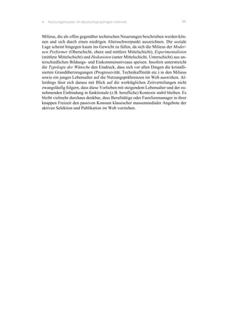 4 Nutzungsmuster im deutschsprachigen Internet 49
Milieus, die als offen gegenüber technischen Neuerungen beschrieben werden kön-
nen und sich durch einen niedrigen Altersschwerpunkt auszeichnen. Die soziale
Lage scheint hingegen kaum ins Gewicht zu fallen, da sich die Milieus der Moder-
nen Performer (Oberschicht, obere und mittlere Mittelschicht), Experimentalisten
(mittlere Mittelschicht) und Hedonisten (unter Mittelschicht, Unterschicht) aus un-
terschiedlichen Bildungs- und Einkommensniveaus speisen. Insofern unterstreicht
die Typologie der Wünsche den Eindruck, dass sich vor allen Dingen die kristalli-
sierten Grundüberzeugungen (Progressivität, Technikaffinität etc.) in den Milieus
sowie ein junges Lebensalter auf die Nutzungspräferenzen im Web auswirken. Al-
lerdings lässt sich daraus mit Blick auf die werktäglichen Zeitverteilungen nicht
zwangsläufig folgern, dass diese Vorlieben mit steigendem Lebensalter und der zu-
nehmenden Einbindung in funktionale (z.B. berufliche) Kontexte stabil bleiben. Es
bleibt vielmehr durchaus denkbar, dass Berufstätige oder Familienmanager in ihrer
knappen Freizeit den passiven Konsum klassischer massenmedialer Angebote der
aktiven Selektion und Publikation im Web vorziehen.
 