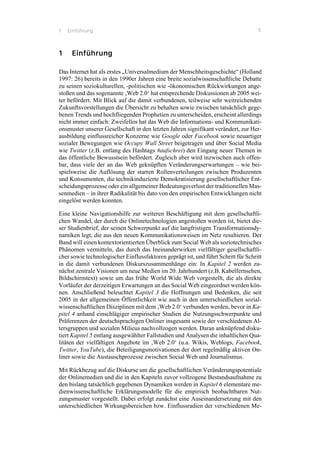 1 Einführung 5
1 Einführung
Das Internet hat als erstes „Universalmedium der Menschheitsgeschichte“ (Holland
1997: 26) bereits in den 1990er Jahren eine breite sozialwissenschaftliche Debatte
zu seinen soziokulturellen, -politischen wie -ökonomischen Rückwirkungen ange-
stoßen und das sogenannte ‚Web 2.0‘ hat entsprechende Diskussionen ab 2005 wei-
ter befördert. Mit Blick auf die damit verbundenen, teilweise sehr weitreichenden
Zukunftsvorstellungen die Übersicht zu behalten sowie zwischen tatsächlich gege-
benen Trends und hochfliegenden Prophetien zu unterscheiden, erscheint allerdings
nicht immer einfach: Zweifellos hat das Web die Informations- und Kommunikati-
onsmuster unserer Gesellschaft in den letzten Jahren signifikant verändert, zur Her-
ausbildung einflussreicher Konzerne wie Google oder Facebook sowie neuartiger
sozialer Bewegungen wie Occupy Wall Street beigetragen und über Social Media
wie Twitter (z.B. entlang des Hashtags #aufschrei) den Eingang neuer Themen in
das öffentliche Bewusstsein befördert. Zugleich aber wird inzwischen auch offen-
bar, dass viele der an das Web geknüpften Veränderungserwartungen – wie bei-
spielsweise die Auflösung der starren Rollenverteilungen zwischen Produzenten
und Konsumenten, die technikinduzierte Demokratisierung gesellschaftlicher Ent-
scheidungsprozesse oder ein allgemeiner Bedeutungsverlust der traditionellen Mas-
senmedien – in ihrer Radikalität bis dato von den empirischen Entwicklungen nicht
eingelöst werden konnten.
Eine kleine Navigationshilfe zur weiteren Beschäftigung mit dem gesellschaftli-
chen Wandel, der durch die Onlinetechnologien angestoßen worden ist, bietet die-
ser Studienbrief, der seinen Schwerpunkt auf die langfristigen Transformationsdy-
namiken legt, die aus den neuen Kommunikationsweisen im Netz resultieren. Der
Band will einen kontextorientierten Überblick zum Social Web als soziotechnisches
Phänomen vermitteln, das durch das Ineinanderwirken vielfältiger gesellschaftli-
cher sowie technologischer Einflussfaktoren geprägt ist, und führt Schritt für Schritt
in die damit verbundenen Diskurszusammenhänge ein: In Kapitel 2 werden zu-
nächst zentrale Visionen um neue Medien im 20. Jahrhundert (z.B. Kabelfernsehen,
Bildschirmtext) sowie um das frühe World Wide Web vorgestellt, die als direkte
Vorläufer der derzeitigen Erwartungen an das Social Web eingeordnet werden kön-
nen. Anschließend beleuchtet Kapitel 3 die Hoffnungen und Bedenken, die seit
2005 in der allgemeinen Öffentlichkeit wie auch in den unterschiedlichen sozial-
wissenschaftlichen Disziplinen mit dem ‚Web 2.0‘ verbunden werden, bevor in Ka-
pitel 4 anhand einschlägiger empirischer Studien die Nutzungsschwerpunkte und
Präferenzen der deutschsprachigen Onliner insgesamt sowie der verschiedenen Al-
tersgruppen und sozialen Milieus nachvollzogen werden. Daran anknüpfend disku-
tiert Kapitel 5 entlang ausgewählter Fallstudien und Analysen die inhaltlichen Qua-
litäten der vielfältigen Angebote im ‚Web 2.0‘ (u.a. Wikis, Weblogs, Facebook,
Twitter, YouTube), die Beteiligungsmotivationen der dort regelmäßig aktiven On-
liner sowie die Austauschprozesse zwischen Social Web und Journalismus.
Mit Rückbezug auf die Diskurse um die gesellschaftlichen Veränderungspotentiale
der Onlinemedien und die in den Kapiteln zuvor vollzogene Bestandsaufnahme zu
den bislang tatsächlich gegebenen Dynamiken werden in Kapitel 6 elementare me-
dienwissenschaftliche Erklärungsmodelle für die empirisch beobachtbaren Nut-
zungsmuster vorgestellt. Dabei erfolgt zunächst eine Auseinandersetzung mit den
unterschiedlichen Wirkungsbereichen bzw. Einflussradien der verschiedenen Me-
 