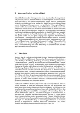 50
5 Kommunikation im Social Web
Anhand der Daten zu den Nutzungsmustern in der deutschen Bevölkerung ist deut-
lich geworden, dass die Mehrzahl der User das Internet primär für individualkom-
munikative Zwecke, den Abruf massenmedialer Inhalte oder zur Informations-
recherche verwendet und Social Media über Social-Networking-Dienste hinaus
auch in den jüngeren Altersgruppen nur von spezifischen Teilen regelmäßig aktiv
genutzt werden. Die meisten Onliner in der BRD zeichnen sich durch passive Nut-
zungsmuster aus und lassen sich insofern im weitesten Sinne als ‚Lurker‘ einordnen
(siehe Kap. 4.1). Nichtsdestoweniger lohnt es sich nachzuvollziehen, durch welche
inhaltlichen Qualitäten sich die Kommunikation im Social Web bis dato auszeich-
net – gerade auch, da in der Netzöffentlichkeit in den letzten Jahren durchaus The-
men gesetzt worden sind, die später Eingang in die allgemeine Berichterstattung
finden konnten. Dementsprechend werden in diesem Kapitel zunächst die Inhalte
und Beteiligungsmotivationen in der deutschsprachigen Blogosphäre (5.1), auf
Twitter (5.2), auf Social-Networking-Plattformen (5.3) und auf Videoportalen (5.4)
diskutiert, bevor die freie Enzyklopädie Wikipedia in den Blick genommen wird
(5.5). Abschließend erfolgt eine kurze Betrachtung zu den Interaktionen zwischen
Social Media und Journalismus (5.6).
5.1 Weblogs
Weblogs sind die einfacher zu bedienende Form der (Baukasten-)Homepages aus
den 1990er Jahren und bieten ein ebenso großes Themenspektrum. Es gibt (netz-)
politische Blogs, Watchblogs, Videoblogs, Reiseblogs, Linkblogs, Blogromane,
Unternehmensblogs, Lyrikblogs, Modeblogs und viele weitere Spielarten. Gemein-
samkeiten bestehen in formalen Merkmalen wie der in der Regel chronologischen
Ordnung der Beiträge und in der prinzipiellen Möglichkeit zur regelmäßigen Ver-
öffentlichung, die jeder Onliner mit nur minimalen technischen Vorkenntnissen
wahrnehmen könnte. Insofern entspricht die Blogosphäre in ihrer Grundanlage
Bertolt Brechts früher Vision von einem bidirektionalen Kommunikationsapparat,
der seine Nutzer sprechen machen und miteinander in Beziehung setzen kann (Kap.
2.1). Allein weil Blogs die geeigneten technischen Instrumentarien dafür liefern,
lässt sich allerdings noch nicht von relevanten Formen nutzerzentrierter Publizität
sprechen, in deren Kontext tatsächlich innovative Themen erarbeitet und nicht le-
diglich bekannte Inhalte neu abgemischt werden.
Jan Schmidt und Martin Wilbers (2006) haben sich diesbezüglich bereits Mitte des
letzten Jahrzehnts in einer breit angelegten Studie mit den Motivationen von
deutschsprachigen privaten Bloggern beschäftigt und kamen in Einklang mit Un-
tersuchungen für den angloamerikanischen Raum (z.B. Lenhart/Fox 2006) zu dem
Ergebnis, dass Blogs in vielen Fällen vorrangig der Selbstdarstellung dienen: 71
Prozent der Befragten gaben an, „zum Spaß“ zu bloggen; 62 Prozent wollten „ei-
gene Ideen und Erlebnisse“ für sich selbst festhalten und rund 45 Prozent nutzten
Blogs, „um sich Gefühle von der Seele zu schreiben“. Nur ein Drittel der Blogger
wollte „Wissen in einem Themengebiet anderen zugänglich machen“. Ein ähnliches
Bild ergab eine aktuellere Erhebung zu den vorrangigen Interessen an Themen in
Weblogs, in der persönliche Erlebnisse, Anekdoten, kommentierte Links, Humo-
ristisches und Hobbies die vordersten Plätze belegten (Tab. 11).
 