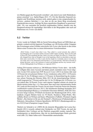 54
wie Medien gegen das Presserecht verstoßen“, und „beim Leser mehr Medienkom-
petenz erreichen“ (z.n. Spiller/Degen 2012: 37). Für ihre Betreiber finanziell ein-
träglich sind Watchblogs meistens nicht, jedoch gaben in den entsprechenden In-
terviews „mehrere Betreiber [...] an, dass sie die aus ihrem Blog erwachsende
Popularität dazu nutzen, Aufträge für ihren eigentlichen Hauptberuf zu generieren“
(ebd.: 39), was zumindest für beruflich eingebundene Onliner ohnehin eine der
Hauptmotivationen für regelmäßige Aktivitäten in der Blogosphäre oder auch auf
Plattformen wie Twitter sein dürfte.
5.2 Twitter
Twitter wurde im Frühjahr 2006 als Social-Networking-Dienst auf SMS-Basis ge-
gründet, wodurch sich die begrenzte Tweetlänge von 140 Zeichen erklärt. Entgegen
den Erwartungen seiner Erfinder entwickelte sich Twitter aber bereits in den ersten
Jahren seiner Existenz eher zu einem Informations-Verteilermedium:
„With Twitter, it wasn't clear what it was. They called it a social network, they called it
microblogging, but it was hard to define, because it didn't replace anything. There was this path
of discovery with something like that, where over time you figure out what it is. Twitter actu-
ally changed from what we thought it was in the beginning, which we described as status up-
dates and a social utility. It is that, in part, but the insight we eventually came to was Twitter
was really more of an information network than it is a social network. That led to all kinds of
design decisions, such as the inclusion of search and hashtags and the way retweets work.“
(Twitter-Mitbegründer Evan Williams z.n. Lapowski 2013)
Anfang 2014 nutzten weltweit ca. 240 Millionen Onliner Twitter aktiv – das heißt,
sie verfügten über einen Account und hatten jemals zumindest einen Tweet abge-
setzt. In den USA nutzten laut PEW Research Center (2013) im letzten Jahr rund
18 Prozent der erwachsenen Onliner Twitter mindestens selten (2012: 16 Prozent);
unter den 18- bis 29-Jährigen waren es 31 Prozent. In Deutschland lag die mindes-
tens seltene Nutzung des Dienstes Mitte 2013 für die deutschsprachige Onliner-
schaft insgesamt bei 7 Prozent und bei den 14- bis 29-Jährigen bei 14 Prozent, wo-
von jedoch über 50 Prozent Twitter nach eigenen Angaben seltener als einmal im
Monat nutzten (siehe Kap. 4.1). Dazu passt, dass nach einer internationalen Studie
2011 mehr als Dreiviertel der Tweets von nur einem Viertel der Nutzer des Dienstes
veröffentlicht wurden (Sysomos 2011). Die beliebtesten Hashtags bestanden 2013
im deutschsprachigen Raum u.a. in #aufschrei (Sexismus-Debatte), #ESC2013 (Eu-
rovision Song Contest), #TVDuell (im Kontext der Bundestagswahl 2013), #sch-
landkette (Angela Merkels Kette im TV-Duell), #konklave (Papst-Wahl), #Ro-
yalBaby (Kind von William und Kate), #Phantomtor (Fußball), #Neuland (Angela
Merkel: „Das Internet ist für uns alle Neuland“), #Hochwasser (Flutkatastrophe im
Südosten), #drosselkom (Telekom-Speedlimit), #BTW2013 (Bundestagswahl) so-
wie #UCLFinal (Champions League Finale).
Ähnlich wie Schmidt et al. (2009) für die deutsche Blogosphäre hat Louisa Kar-
bautzki (2011) versucht, anhand einer Stichprobe von 5042 Tweets, die nach der
Sichtbarkeit ihrer Verfasser auf der Plattform ausgewählt wurden, typische The-
menkategorien zu identifizieren, über die im deutschsprachigen Raum getwittert
wird (Abb. 22). Dabei ließen sich 6 Themenfelder unterscheiden:
 