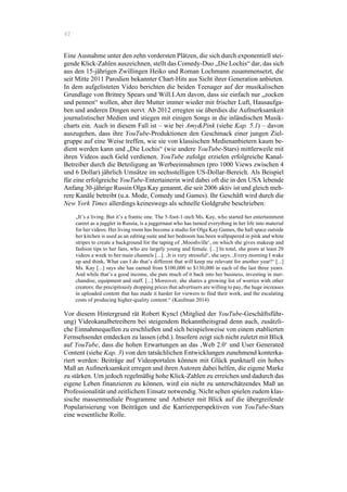 62
Eine Ausnahme unter den zehn vordersten Plätzen, die sich durch exponentiell stei-
gende Klick-Zahlen auszeichnen, stellt das Comedy-Duo „Die Lochis“ dar, das sich
aus den 15-jährigen Zwillingen Heiko und Roman Lochmann zusammensetzt, die
seit Mitte 2011 Parodien bekannter Chart-Hits aus Sicht ihrer Generation anbieten.
In dem aufgelisteten Video berichten die beiden Teenager auf der musikalischen
Grundlage von Britney Spears und Will.I.Am davon, dass sie einfach nur „zocken
und pennen“ wollen, aber ihre Mutter immer wieder mit frischer Luft, Hausaufga-
ben und anderen Dingen nervt. Ab 2012 erregten sie überdies die Aufmerksamkeit
journalistischer Medien und stiegen mit einigen Songs in die inländischen Musik-
charts ein. Auch in diesem Fall ist – wie bei Amy&Pink (siehe Kap. 5.1) – davon
auszugehen, dass ihre YouTube-Produktionen den Geschmack einer jungen Ziel-
gruppe auf eine Weise treffen, wie sie von klassischen Medienanbietern kaum be-
dient werden kann und „Die Lochis“ (wie andere YouTube-Stars) mittlerweile mit
ihren Videos auch Geld verdienen. YouTube zufolge erzielen erfolgreiche Kanal-
Betreiber durch die Beteiligung an Werbeeinnahmen (pro 1000 Views zwischen 4
und 6 Dollar) jährlich Umsätze im sechsstelligen US-Dollar-Bereich. Als Beispiel
für eine erfolgreiche YouTube-Entertainerin wird dabei oft die in den USA lebende
Anfang 30-jährige Russin Olga Kay genannt, die seit 2006 aktiv ist und gleich meh-
rere Kanäle betreibt (u.a. Mode, Comedy und Games). Ihr Geschäft wird durch die
New York Times allerdings keineswegs als schnelle Goldgrube beschrieben:
„It’s a living. But it’s a frantic one. The 5-foot-1-inch Ms. Kay, who started her entertainment
career as a juggler in Russia, is a juggernaut who has turned everything in her life into material
for her videos. Her living room has become a studio for Olga Kay Games, the hall space outside
her kitchen is used as an editing suite and her bedroom has been wallpapered in pink and white
stripes to create a background for the taping of ‚Mooshville‘, on which she gives makeup and
fashion tips to her fans, who are largely young and female. [...] In total, she posts at least 20
videos a week to her main channels [...]. ‚It is very stressful‘, she says. ‚Every morning I wake
up and think, What can I do that’s different that will keep me relevant for another year?‘ [...]
Ms. Kay [...] says she has earned from $100,000 to $130,000 in each of the last three years.
And while that’s a good income, she puts much of it back into her business, investing in mer-
chandise, equipment and staff. [...] Moreover, she shares a growing list of worries with other
creators: the precipitously dropping prices that advertisers are willing to pay, the huge increases
in uploaded content that has made it harder for viewers to find their work, and the escalating
costs of producing higher-quality content.“ (Kaufman 2014)
Vor diesem Hintergrund rät Robert Kyncl (Mitglied der YouTube-Geschäftsführ-
ung) Videokanalbetreibern bei steigendem Bekanntheitsgrad denn auch, zusätzli-
che Einnahmequellen zu erschließen und sich beispielsweise von einem etablierten
Fernsehsender entdecken zu lassen (ebd.). Insofern zeigt sich nicht zuletzt mit Blick
auf YouTube, dass die hohen Erwartungen an das ‚Web 2.0‘ und User Generated
Content (siehe Kap. 3) von den tatsächlichen Entwicklungen zunehmend konterka-
riert werden: Beiträge auf Videoportalen können mit Glück punktuell ein hohes
Maß an Aufmerksamkeit erregen und ihren Autoren dabei helfen, die eigene Marke
zu stärken. Um jedoch regelmäßig hohe Klick-Zahlen zu erreichen und dadurch das
eigene Leben finanzieren zu können, wird ein nicht zu unterschätzendes Maß an
Professionalität und zeitlichem Einsatz notwendig. Nicht selten spielen zudem klas-
sische massenmediale Programme und Anbieter mit Blick auf die übergreifende
Popularisierung von Beiträgen und die Karriereperspektiven von YouTube-Stars
eine wesentliche Rolle.
 