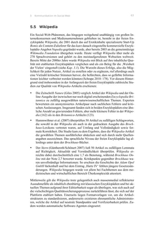5 Kommunikation im Social Web 63
5.5 Wikipedia
Ein Social-Web-Phänomen, das hingegen weitgehend unabhängig von großen In-
ternetkonzernen und Medienunternehmen geblieben ist, besteht in der freien En-
zyklopädie Wikipedia, die 2001 durch das auf Erotikinhalte spezialisierte Start-Up
Bomis als Content-Zulieferer für das kurz danach eingestellte kommerzielle Enzyk-
lopädie-Angebot Nupedia gegründet wurde, aber bereits 2003 an die gemeinnützige
Wikimedia Foundation übergeben wurde. Heute verfügt Wikipedia über mehr als
270 Sprachversionen und gehört zu den meistaufgerufenen Webseiten weltweit.
Bereits Mitte der 2000er Jahre wurde Wikipedia mit Blick auf ihre inhaltliche Qua-
lität mit etablierten Enzyklopädien verglichen und als ein Beleg für die ‚Weisheit
der Vielen‘ eingestuft (siehe Kap. 3.1). Die Wurzeln dieses Erfolgs, also die Mög-
lichkeit für jeden Nutzer, Artikel zu erstellen oder zu ergänzen, rief allerdings auch
eine Vielzahl kritischer Stimmen hervor, die befürchten, dass so gefärbte Informa-
tionen leichter verbreitet werden könnten (Schrape 2010: 178). Vor diesem Hinter-
grund sind insbesondere in der Anfangszeit der freien Enzyklopädie zahlreiche Stu-
dien zur Qualität von Wikipedia-Artikeln erschienen:
•! Die Zeitschrift Nature (Giles 2005) verglich Artikel der Wikipedia und der On-
line-Ausgabe der inzwischen nur noch digital erscheinenden Encyclopedia Bri-
tannica zu zufällig ausgewählten naturwissenschaftlichen Themen. Experten
bewerteten ein anonymisiertes Artikelpaar nach sachlichen Fehlern und kriti-
schen Auslassungen. Insgesamt fanden sich in beiden Enzyklopädien eine ähn-
liche Anzahl an gravierenden Fehlern, aber mehr kleinere Fehler in der Wikipe-
dia (162) als in den Britannica-Artikeln (123).
•! Hammwöhner et al. (2007) überprüften 50 Artikel zu zufälligen Schlagworten,
die sowohl in der Wikipedia als auch in der gedruckten Ausgabe des Brock-
haus-Lexikons vertreten waren, auf Umfang und Vollständigkeit sowie for-
male Korrektheit. Die Studie kam zu dem Ergebnis, dass die Wikipedia-Artikel
die gewählten Themen ausführlicher abdecken und sich durch mehr Quellen-
angaben auszeichnen. Das sprachliche Niveau der freien Enzyklopädie lag al-
lerdings unter dem der Brockhaus-Bücher.
•! Der Stern (Güntheroth/Schönert 2007) ließ 50 Artikel zu zufälligen Lemmata
auf Richtigkeit, Aktualität und Verständlichkeit überprüfen. Wikipedia er-
reichte dabei durchschnittlich eine 1,7 als Benotung, während Brockhaus On-
line mit der Note 2,7 bewertet wurde. Kritikpunkte gegenüber Brockhaus wa-
ren unvollständige Informationen: So erschien die Geschichte der Adam Opel
GmbH lückenhaft und bei dem Eintrag ‚Hartz IV‘ fehlten jüngere Gesetzesän-
derungen. Wikipedia hingegen wurde vor allem bei Fachthemen aus dem me-
dizinischen und wirtschaftlichen Bereich Überkomplexität attestiert.
Mittlerweile gilt die Wikipedia trotz gelegentlich auch massenmedial reflektierter
Ausnahmefälle als inhaltlich ebenbürtig mit klassischen Enzyklopädien und bei ak-
tuellen Themen aufgrund ihrer Editierbarkeit sogar als überlegen, was sich auch auf
die vielschichtigen Qualitätssicherungsprozesse zurückführen lässt, die sich auf der
Plattform etabliert haben. Einerseits liegen Formatvorlagen vor, um die Artikel-
strukturen zu standardisieren, andererseits existieren ehrenamtliche Administrato-
ren, welche die Artikel auf neutrale Standpunkte und Verifizierbarkeit prüfen. Zu-
dem werden automatische Software-Agenten eingesetzt:
 