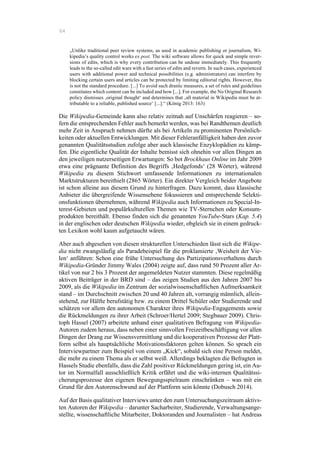 64
„Unlike traditional peer review systems, as used in academic publishing or journalism, Wi-
kipedia’s quality control works ex post. The wiki software allows for quick and simple rever-
sions of edits, which is why every contribution can be undone immediately. This frequently
leads to the so-called edit wars with a fast series of edits and reverts. In such cases, experienced
users with additional power and technical possibilities (e.g. administrators) can interfere by
blocking certain users and articles can be protected by limiting editorial rights. However, this
is not the standard procedure. [...] To avoid such drastic measures, a set of rules and guidelines
constitutes which content can be included and how [...]. For example, the No Original Research
policy dismisses ‚original thought‘ and determines that ‚all material in Wikipedia must be at-
tributable to a reliable, published source‘ [...].“ (König 2013: 163)
Die Wikipedia-Gemeinde kann also relativ zeitnah auf Unschärfen reagieren – so-
fern die entsprechenden Fehler auch bemerkt werden, was bei Randthemen deutlich
mehr Zeit in Anspruch nehmen dürfte als bei Artikeln zu prominenten Persönlich-
keiten oder aktuellen Entwicklungen. Mit dieser Fehleranfälligkeit haben den zuvor
genannten Qualitätsstudien zufolge aber auch klassische Enzyklopädien zu kämp-
fen. Die eigentliche Qualität der Inhalte bemisst sich ohnehin vor allen Dingen an
den jeweiligen nutzerseitigen Erwartungen: So bot Brockhaus Online im Jahr 2009
etwa eine prägnante Definition des Begriffs ‚Hedgefonds‘ (28 Wörter), während
Wikipedia zu diesem Stichwort umfassende Informationen zu internationalen
Marktstrukturen bereithielt (2865 Wörter). Ein direkter Vergleich beider Angebote
ist schon alleine aus diesem Grund zu hinterfragen. Dazu kommt, dass klassische
Anbieter die übergreifende Wissensebene fokussieren und entsprechende Selekti-
onsfunktionen übernehmen, während Wikipedia auch Informationen zu Special-In-
terest-Gebieten und populärkulturellen Themen wie TV-Sternchen oder Konsum-
produkten bereithält. Ebenso finden sich die genannten YouTube-Stars (Kap. 5.4)
in der englischen oder deutschen Wikipedia wieder, obgleich sie in einem gedruck-
ten Lexikon wohl kaum aufgetaucht wären.
Aber auch abgesehen von diesen strukturellen Unterschieden lässt sich die Wikipe-
dia nicht zwangsläufig als Paradebeispiel für die proklamierte ‚Weisheit der Vie-
len‘ anführen: Schon eine frühe Untersuchung des Partizipationsverhaltens durch
Wikipedia-Gründer Jimmy Wales (2004) zeigte auf, dass rund 50 Prozent aller Ar-
tikel von nur 2 bis 3 Prozent der angemeldeten Nutzer stammten. Diese regelmäßig
aktiven Beiträger in der BRD sind – das zeigen Studien aus den Jahren 2007 bis
2009, als die Wikipedia im Zentrum der sozialwissenschaftlichen Aufmerksamkeit
stand – im Durchschnitt zwischen 20 und 40 Jahren alt, vorrangig männlich, allein-
stehend, zur Hälfte berufstätig bzw. zu einem Drittel Schüler oder Studierende und
schätzen vor allem den autonomen Charakter ihres Wikipedia-Engagements sowie
die Rückmeldungen zu ihrer Arbeit (Schroer/Hertel 2009; Stegbauer 2009). Chris-
toph Hassel (2007) arbeitete anhand einer qualitativen Befragung von Wikipedia-
Autoren zudem heraus, dass neben einer sinnvollen Freizeitbeschäftigung vor allen
Dingen der Drang zur Wissensvermittlung und die kooperativen Prozesse der Platt-
form selbst als hauptsächliche Motivationsfaktoren gelten können. So sprach ein
Interviewpartner zum Beispiel von einem „Kick“, sobald sich eine Person meldet,
die mehr zu einem Thema als er selbst weiß. Allerdings beklagten die Befragten in
Hassels Studie ebenfalls, dass die Zahl positiver Rückmeldungen gering ist, ein Au-
tor im Normalfall ausschließlich Kritik erfährt und die wiki-internen Qualitätssi-
cherungsprozesse den eigenen Bewegungsspielraum einschränken – was mit ein
Grund für den Autorenschwund auf der Plattform sein könnte (Dobusch 2014).
Auf der Basis qualitativer Interviews unter den zum Untersuchungszeitraum aktivs-
ten Autoren der Wikipedia – darunter Sacharbeiter, Studierende, Verwaltungsange-
stellte, wissenschaftliche Mitarbeiter, Doktoranden und Journalisten – hat Andreas
 