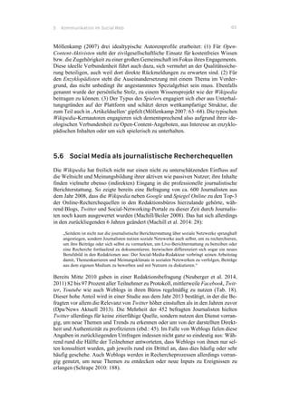 5 Kommunikation im Social Web 65
Möllenkamp (2007) drei idealtypische Autorenprofile erarbeitet: (1) Für Open-
Content-Aktivisten steht der zivilgesellschaftliche Einsatz für kostenfreies Wissen
bzw. die Zugehörigkeit zu einer großen Gemeinschaft im Fokus ihres Engagements.
Diese ideelle Verbundenheit führt auch dazu, sich vermehrt an der Qualitätssiche-
rung beteiligen, auch weil dort direkte Rückmeldungen zu erwarten sind. (2) Für
den Enzyklopädisten steht die Auseinandersetzung mit einem Thema im Vorder-
grund, das nicht unbedingt ihr angestammtes Spezialgebiet sein muss. Ebenfalls
genannt wurde der persönliche Stolz, zu einem Wissensprojekt wie der Wikipedia
beitragen zu können. (3) Der Typus des Spielers engagiert sich eher aus Unterhal-
tungsgründen auf der Plattform und schätzt deren wettkampfartige Struktur, die
zum Teil auch in ‚Artikelduellen‘ gipfelt (Möllenkamp 2007: 63–68). Die typischen
Wikipedia-Kernautoren engagieren sich dementsprechend also aufgrund ihrer ide-
ologischen Verbundenheit zu Open-Content-Angeboten, aus Interesse an enzyklo-
pädischen Inhalten oder um sich spielerisch zu unterhalten.
5.6 Social Media als journalistische Recherchequellen
Die Wikipedia hat freilich nicht nur einen nicht zu unterschätzenden Einfluss auf
die Weltsicht und Meinungsbildung ihrer aktiven wie passiven Nutzer; ihre Inhalte
finden vielmehr ebenso (indirekten) Eingang in die professionelle journalistische
Berichterstattung. So zeigte bereits eine Befragung von ca. 600 Journalisten aus
dem Jahr 2008, dass die Wikipedia neben Google und Spiegel Online zu den Top-3
der Online-Recherchequellen in den Redaktionsbüros hierzulande gehörte, wäh-
rend Blogs, Twitter und Social-Networking-Portale zu dieser Zeit durch Journalis-
ten noch kaum ausgewertet wurden (Machill/Beiler 2008). Das hat sich allerdings
in den zurückliegenden 6 Jahren geändert (Machill et al. 2014: 28):
„Seitdem ist nicht nur die journalistische Berichterstattung über soziale Netzwerke sprunghaft
angestiegen, sondern Journalisten nutzen soziale Netzwerke auch selbst, um zu recherchieren,
um ihre Beiträge oder sich selbst zu vermarkten, um Live-Berichterstattung zu betreiben oder
eine Recherche fortlaufend zu dokumentieren. Inzwischen differenziert sich sogar ein neues
Berufsbild in den Redaktionen aus: Der Social-Media-Redakteur verbringt seinen Arbeitstag
damit, Themenkarrieren und Meinungsklimata in sozialen Netzwerken zu verfolgen, Beiträge
aus dem eigenen Medium zu bewerben und mit Nutzern zu diskutieren.“
Bereits Mitte 2010 gaben in einer Redaktionsbefragung (Neuberger et al. 2014,
2011) 82 bis 97 Prozent aller Teilnehmer zu Protokoll, mittlerweile Facebook, Twit-
ter, Youtube wie auch Weblogs in ihren Büros regelmäßig zu nutzen (Tab. 18).
Dieser hohe Anteil wird in einer Studie aus dem Jahr 2013 bestätigt, in der die Be-
fragten vor allem die Relevanz von Twitter höher einstuften als in den Jahren zuvor
(Dpa/News Aktuell 2013). Die Mehrheit der 452 befragten Journalisten hielten
Twitter allerdings für keine zitierfähige Quelle, sondern nutzen den Dienst vorran-
gig, um neue Themen und Trends zu erkennen oder um von der darstellten Direkt-
heit und Authentizität zu profitzieren (ebd.: 45). Im Falle von Weblogs fielen diese
Angaben in zurückliegenden Umfragen indessen nicht ganz so eindeutig aus: Wäh-
rend rund die Hälfte der Teilnehmer antworteten, dass Weblogs von ihnen nur sel-
ten konsultiert wurden, gab jeweils rund ein Drittel an, dass dies häufig oder sehr
häufig geschehe. Auch Weblogs werden in Rechercheprozessen allerdings vorran-
gig genutzt, um neue Themen zu entdecken oder neue Inputs zu Ereignissen zu
erlangen (Schrape 2010: 188).
 