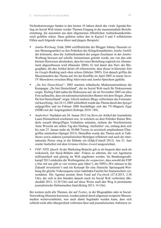 5 Kommunikation im Social Web 67
Nichtsdestoweniger fanden in den letzten 10 Jahren durch das virale Agenda-Set-
ting im Social Web immer wieder Themen Eingang in die massenmediale Bericht-
erstattung, die ansonsten aus dem allgemeinen öffentlichen Aufmerksamkeitsbe-
reich gefallen wären. Dazu gehören neben den in Kapitel 6 und 8 reflektierten
Fällen auch folgende etwas ältere und jüngere Beispiele:
•! Jamba-Werbung: Ende 2004 veröffentlichte der Blogger Johnny Haeusler ei-
nen Meinungsartikel zu den Praktiken des Klingeltonanbieters Jamba GmbH,
der kritisierte, dass die Aufmerksamkeit der jungen Zuschauer in der Jamba-
Werbung bewusst auf schrille Animationen gelenkt werde, um von den sehr
kleinen Hinweisen abzulenken, dass bei einer Bestellung sogleich ein Abonne-
ment abgeschlossen wird (Haeusler 2004). Er traf damit den Nerv der Blo-
gosphäre, die den Artikel derart oft referenzierte, dass dieser in kürzester Zeit
im Google-Ranking nach oben schoss (Stöcker 2005). Erst danach griffen die
Massenmedien das Thema auf, bis der Konflikt im April 2005 in einem Stern-
TV-Showdown zwischen Blog-Aktivisten und Jamba-Sprechern gipfelte.
•! „Du bist Deutschland“: 2005 starteten inländische Medienunternehmen die
Kampagne „Du bist Deutschland“, die im Social Web rasch für Diskussionen
sorgte. Richtig Fahrt nahm die Diskussion auf, als im November 2005 ein altes
Foto auftauchte, dass ein nationalsozialistisches Banner mit dem Slogan „Denn
Du bist Deutschland“ zeigte. Gleich mehrere Blogs verbreiteten das Fotomate-
rial kurzfristig. Am 24.11.2005 schließlich wurde das Thema durch den Spiegel
aufgegriffen und im Februar 2006 beschäftigte sich das TV-Magazin Zapp
(NDR) mit der Angelegenheit (Schrape 2010: 188).
•! #aufschrei: Nachdem am 24. Januar 2013 im Stern ein Artikel der Journalistin
Laura Himmelreich erschienen war, in welchem sie dem Politiker Rainer Brü-
derle sexuell übergriffigen Verhaltens anlastete, richtete die Netzfeministin
Anne Wizorek am selben Tag den Hashtag ‚#aufschrei‘ ein, entlang dem sich
bis zum 27. Januar mehr als 50.000 Tweets zu sexistisch empfundenen Über-
griffen sammelten (Spiegel 2013). Daraufhin wurde das Thema auch in Talk-
shows sowie anderen journalistischen Beiträgen reflektiert und auch die inter-
nationale Presse stieg in die Debatte ein (Eddy/Cottrell 2013). Am 21. Juni
wurde #aufschrei mit dem Grimme-Online-Award ausgezeichnet.
•! FDP, NPD, Quark: In der Marketing-Branche gilt es als bequem aber auch als
risikoreich, mit Stock-Bildern oder -Videos zu arbeiten, die von Agenturen
millionenfach und günstig im Web angeboten werden. Im Bundestagwahl-
kampf 2013 entdeckte die Werbeagentur die wegmeister, dass sowohl die FDP
(„Nur mit uns gibt es vier weitere gute Jahre“), die NPD („Wir müssen in die
Zukunft investieren“) und ein Konzept für eine finnische Speisequark-Wer-
bung die gleiche Videosequenz einer radelnden Familie bei Sonnenschein ver-
wendeten. Die Agentur postete ihren Fund auf Facebook (27.8.2013, 2.30
Uhr), der sich in den Stunden danach rasch im Social Web verbreitete (Be-
ckedahl 2013, 12.30 Uhr) und auf diese Weise auch den Weg in prominente
journalistische Onlinemedien fand (König 2013, 16 Uhr).
Bei weitem nicht alle Themen, die auf Twitter, in der Blogosphäre oder in Social-
Networking-Diensten kursieren, werden jedoch durch allgemein rezipierte Massen-
medien weiterverarbeitet, was auch damit begründet werden kann, dass sich
schlicht nicht alles übergreifend verbreiten lässt und journalistischen Anbietern in-
 