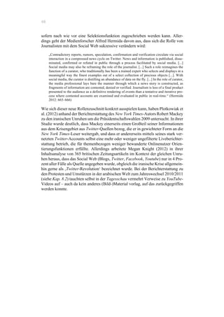 68
sofern nach wie vor eine Selektionsfunktion zugeschrieben werden kann. Aller-
dings geht der Medienforscher Alfred Hermida davon aus, dass sich die Rolle von
Journalisten mit dem Social Web sukzessive verändern wird:
„Contradictory reports, rumors, speculation, confirmation and verification circulate via social
interaction in a compressed news cycle on Twitter. News and information is published, disse-
minated, confirmed or refuted in public through a process facilitated by social media. [...]
Social media may also be reframing the role of the journalist. [...] Such a role reimagines the
function of a curator, who traditionally has been a trained expert who selects and displays in a
meaningful way the finest examples out of a select collection of precious objects [...]. With
social media, the curator is distilling an abundance of data on the fly. [...] In the role of curator,
the media professional lays bare the manner through which a news story is constructed, as
fragments of information are contested, denied or verified. Journalism is less of a final product
presented to the audience as a definitive rendering of events than a tentative and iterative pro-
cess where contested accounts are examined and evaluated in public in real-time.“ (Hermida
2012: 665–666)
Wie sich dieser neue Rollenzuschnitt konkret ausspielen kann, haben Plotkowiak et
al. (2012) anhand der Berichterstattung des New York Times-Autors Robert Mackey
zu den iranischen Unruhen um die Präsidentschaftswahlen 2009 untersucht. In ihrer
Studie wurde deutlich, dass Mackey einerseits einen Großteil seiner Informationen
aus dem Krisengebiet aus Twitter-Quellen bezog, die er in gewichteter Form an die
New York Times-Leser weitergab, und dass er andererseits mittels seines stark ver-
netzten Twitter-Accounts selbst eine mehr oder weniger ungefilterte Liveberichter-
stattung betrieb, die für themenbezogen weniger bewanderte Onlinenutzer Orien-
tierungsfunktionen erfüllte. Allerdings arbeitete Megan Knight (2012) in ihrer
Inhaltsanalyse von 365 britischen Zeitungsartikeln im Kontext der gleichen Unru-
hen heraus, dass das Social Web (Blogs, Twitter, Facebook, Youtube) nur in 4 Pro-
zent aller Fälle als Quelle angegeben wurde, obgleich die iranische Krise allgemein-
hin gerne als ‚Twitter-Revolution‘ bezeichnet wurde. Bei der Berichterstattung zu
den Protesten und Umstürzen in der arabischen Welt zum Jahreswechsel 2010/2011
(siehe Kap. 8.2) tauchten selbst in der Tagesschau vermehrt Verweise zu YouTube-
Videos auf – auch da kein anderes (Bild-)Material vorlag, auf das zurückgegriffen
werden konnte.
 