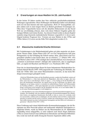 2 Erwartungen an neue Medien im 20. Jahrhundert 7
2 Erwartungen an neue Medien im 20. Jahrhundert
In den letzten 20 Jahren wurden dem Netz zahlreiche gesellschaftsverändernde
Wirkungen zugeschrieben. Diese Hoffnungen und Bedenken haben sich allerdings
nicht erst mit dem Internet oder dem sogenannten ‚Web 2.0‘ herausgebildet, son-
dern ordnen sich in einen langen Strom an ähnlich gerichteten Erwartungen ein.
Ohne diese Vorgeschichte lassen sich die aktuellen Diskussionen um das Social
Web nur unvollständig erfassen, denn viele dieser früheren Eingaben geben der
heutigen Debatte noch immer Kontur. Aus diesem Grund werden in diesem Kapitel
zunächst einige klassische medienkritische Stimmen vorgestellt (2.1), bevor nach-
folgend konkrete Prognosen bzw. Visionen um neue Medien in den 1970er und
1980er Jahren (2.2) sowie um das frühe Web rekapituliert werden (2.3).
2.1 Klassische medienkritische Stimmen
Mit Veränderungen in der Medienlandschaft gehen seit jeher utopische wie dysto-
pische Thesen einher. Schon Platon (428–347 vor Chr.) beispielsweise ließ seine
Protagonisten vor der Erfindung der Schrift warnen, denn „diese Kunst wird Ver-
gessenheit schaffen in den Seelen derer, die sie erlernen [...].“ (Platon 1993: 103)
Und Martin Luther (1483–1546) würdigte den Letternbuchdruck zwar einerseits als
„summum et postremum donum“, beklagte aber andererseits, dass es angefangen
habe „zu regnen mit Buechern und Meistern“ (z.n. Flachmann 2001: 192).
Einer der im deutschsprachigen Raum bis heute bekanntesten Medienkritiken for-
mulierte Bertolt Brecht (1898–1956) angesichts der Verbreitung des Hörfunks, der
Ende der 1920er Jahre zum ersten Massenmedium avancierte, an das keine Bil-
dungsvoraussetzungen gekoppelt waren:
„Nicht die Öffentlichkeit hatte auf den Rundfunk gewartet, sondern der Rundfunk wartete auf
die Öffentlichkeit [...]. Man hatte plötzlich die Möglichkeit, allen alles zu sagen, aber man
hatte, wenn man es sich überlegte, nichts zu sagen. [...] Von Anfang an hat der Rundfunk na-
hezu alle bestehenden Institutionen, die irgend etwas mit der Verbreitung von Sprech- oder
Singbarem zu tun hatten, imitiert: es entstand ein unüberhörbares Durch- und Nebeneinander
im Turmbau zu Babel. [...] Aber ganz abgesehen von seiner zweifelhaften Funktion (wer vieles
bringt, wird keinem etwas bringen), hat der Rundfunk eine Seite, wo er zwei haben müßte. Er
ist ein reiner Distributionsapparat, er teilt lediglich zu.
[...] Der Rundfunk ist aus einem Distributionsapparat in einen Kommunikationsapparat zu ver-
wandeln. Der Rundfunk wäre der denkbar großartigste Kommunikationsapparat des öffentli-
chen Lebens, ein ungeheures Kanalsystem, das heißt, er wäre es, wenn er es verstünde, nicht
nur auszusenden, sondern auch zu empfangen, also den Zuhörer nicht nur hören, sondern auch
sprechen zu machen und ihn nicht zu isolieren, sondern ihn in Beziehung zu setzen. Der Rund-
funk müßte demnach aus dem Lieferantentum herausgehen und den Hörer als Lieferanten or-
ganisieren.“ (Brecht [1932]/1967: 127ff.)
Diese Forderung nach einem bidirektionalen Kommunikationsapparat, der die Re-
zipienten aus ihrer Passivität erlösen und umfassende inhaltliche Partizipation er-
möglichen könnte, wurde im Diskurs um die Massenmedien im 20. Jahrhundert
regelmäßig erneut aufgegriffen, so unter anderem auch durch Jürgen Habermas
(1962) in seinem Entwurf einer deliberativen Demokratie und liberalen Öffentlich-
keit, in der nur noch der sanfte Zwang des besseren Arguments zählen sollte.
 