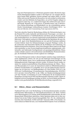 70
lang mit E-Partizipation bzw. E-Petitionen gemacht wurden: Die bereits einge-
setzten Beteiligungsverfahren werden in der Regel nur von wenigen aktiven,
meist formal höher gebildeten Nutzern getragen und zudem fehlen in vielen
Fällen nicht nur den Petenten die Ressourcen, um sich en détail zu informieren,
sondern auch den Behörden die Kapazitäten, um auf die Eingaben adäquat zu
reagieren (siehe Kap. 8.1). Andererseits liegen aber mittlerweile auch vielver-
sprechende Beispiele für E-Movements (Cyberaktivismus) und E-Mobiliza-
tions (Online-Herstellung von Öffentlichkeit) vor, die wirtschaftliche und po-
litische Entscheidungen mitbeeinflussen konnten (Earl/Kimport 2011) – so
etwa im Falle des Anti-Counterfeiting Trade Agreements (ACTA).
Nach dem aktuellen Stand der Beobachtung erhöhen die Onlinetechnologien zwar
das Potential für soziale, kulturelle und ökonomische Neuerungen ‚von unten‘, da
sie die Kommunikation in Teilöffentlichkeiten und damit auch die Koordinations-
und Austauschprozesse von schwach organisierten gesellschaftlichen Gebilden ef-
fektivieren. Und zugleich wachsen in Umbruchphasen die Spielräume für neue Ak-
teure (z.B. Apple in der Musikdistribution) an, wie auch die Positionen etablierter
Content-Anbieter durch die Onlinetechnologien insgesamt flüchtiger werden, da
die technischen und finanziellen Hürden für die Produktion und Verbreitung von
Inhalten kontinuierlich abnehmen. Diese Entwicklungen führen jedoch in der Regel
nicht unmittelbar zu einer Erosion langfristig kristallisierter organisationaler, insti-
tutioneller und funktionaler Konfigurationen auf gesamtgesellschaftlicher Ebene,
sondern münden zumeist in diversifizierteren und allmählichen Weiterentwicklun-
gen, die bestehende Strukturen oft eher ergänzen als verdrängen.
Vor diesem Hintergrund werden in diesem Kapitel zunächst einige medientheore-
tische Implikationen erörtert, die sich aus den bisherigen Entwicklungen um das
Social Web ableiten lassen, bevor nachkommend entsprechende demokratie- und
bildungstheoretische Folgerungen skizziert werden. Zu diesem Zweck werden zu-
nächst die medienwissenschaftlichen Klassifikationsschemata der Mikro-, Meso-
und Massenmedien (6.1) sowie der hierarchisch-selektiven Öffentlichkeitsebenen
moderner Gesellschaften (6.2) eingeführt, bevor mit den publizistischen Entwick-
lungen um ein Interview von Bundespräsident a.D. Horst Köhler 2010 (6.3), der
WikiLeaks-Veröffentlichung US-amerikanischer Botschaftsdepeschen 2010/2011
(6.4) und dem GuttenPlag-Wiki in der Affäre um Bundesverteidigungsminister
a.D. Karl Theodor zu Guttenberg (6.5) drei Fallbeispiele für die komplementären
Dynamiken zwischen Social Web und Massenmedien diskutiert werden. Daran an-
knüpfend wird ein Einordnungsvorschlag zur Rolle von Social Media und Massen-
medien in der gesellschaftlichen Wirklichkeitsbeschreibung vorgestellt (6.6).
6.1 Mikro-, Meso- und Massenmedien
Traditionell lässt sich in der Beobachtung von Kommunikationsmedien zwischen
bidirektionalen Mikromedien zur Individualkommunikation (z.B. Brief, Telefon)
sowie Massenmedien (z.B. Zeitung, große Rundfunksender) unterscheiden, die eine
übergreifende Öffentlichkeit adressieren. Beide Spielarten haben sich in ihrer mo-
dernen Form ab der Frühen Neuzeit herausgebildet (Tab. 19): Als „Schönschreib-
maschine ohne Schreibrohr, Griffel und Feder“ (Giesecke 2006: 134) erfunden, um
einen exklusiven Markt für teure, zuvor handschriftlich kopierte Texte zu bedienen,
 