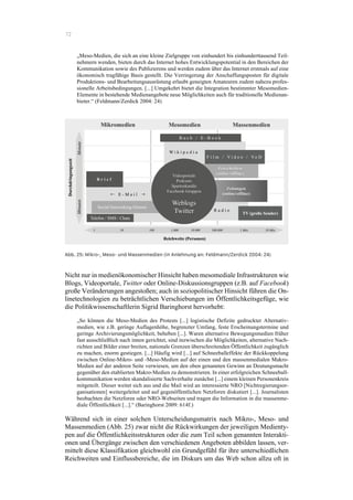 72
„Meso-Medien, die sich an eine kleine Zielgruppe von einhundert bis einhunderttausend Teil-
nehmern wenden, bieten durch das Internet hohes Entwicklungspotential in den Bereichen der
Kommunikation sowie des Publizierens und werden zudem über das Internet erstmals auf eine
ökonomisch tragfähige Basis gestellt. Die Verringerung der Anschaffungsposten für digitale
Produktions- und Bearbeitungsausrüstung erlaubt geneigten Amateuren zudem nahezu profes-
sionelle Arbeitsbedingungen. [...] Umgekehrt bietet die Integration bestimmter Mesomedien-
Elemente in bestehende Medienangebote neue Möglichkeiten auch für traditionelle Medienan-
bieter.“ (Feldmann/Zerdick 2004: 24)
Abb. 25: Mikro-, Meso- und Massenmedien (in Anlehnung an: Feldmann/Zerdick 2004: 24)
Nicht nur in medienökonomischer Hinsicht haben mesomediale Infrastrukturen wie
Blogs, Videoportale, Twitter oder Online-Diskussionsgruppen (z.B. auf Facebook)
große Veränderungen angestoßen; auch in soziopolitischer Hinsicht führen die On-
linetechnologien zu beträchtlichen Verschiebungen im Öffentlichkeitsgefüge, wie
die Politikwissenschaftlerin Sigrid Baringhorst hervorhebt:
„So können die Meso-Medien des Protests [...] logistische Defizite gedruckter Alternativ-
medien, wie z.B. geringe Auflagenhöhe, begrenzter Umfang, feste Erscheinungstermine und
geringe Archivierungsmöglichkeit, beheben [...]. Waren alternative Bewegungsmedien früher
fast ausschließlich nach innen gerichtet, sind inzwischen die Möglichkeiten, alternative Nach-
richten und Bilder einer breiten, nationale Grenzen überschreitenden Öffentlichkeit zugänglich
zu machen, enorm gestiegen. [...] Häufig wird [...] auf Schneeballeffekte der Rückkoppelung
zwischen Online-Mikro- und -Meso-Medien auf der einen und den massenmedialen Makro-
Medien auf der anderen Seite verwiesen, um den oben genannten Gewinn an Deutungsmacht
gegenüber den etablierten Makro-Medien zu demonstrieren. In einer erfolgreichen Schneeball-
kommunikation werden skandalisierte Sachverhalte zunächst [...] einem kleinen Personenkreis
mitgeteilt. Dieser weitet sich aus und die Mail wird an interessierte NRO [Nichtregierungsor-
ganisationen] weitergeleitet und auf gegenöffentlichen Netzforen diskutiert [...]. Journalisten
beobachten die Netzforen oder NRO-Webseiten und tragen die Information in die massenme-
diale Öffentlichkeit [...].“ (Baringhorst 2009: 614f.)
Während sich in einer solchen Unterscheidungsmatrix nach Mikro-, Meso- und
Massenmedien (Abb. 25) zwar nicht die Rückwirkungen der jeweiligen Medienty-
pen auf die Öffentlichkeitsstrukturen oder die zum Teil schon genannten Interakti-
onen und Übergänge zwischen den verschiedenen Angeboten abbilden lassen, ver-
mittelt diese Klassifikation gleichwohl ein Grundgefühl für ihre unterschiedlichen
Reichweiten und Einflussbereiche, die im Diskurs um das Web schon allzu oft in
 
