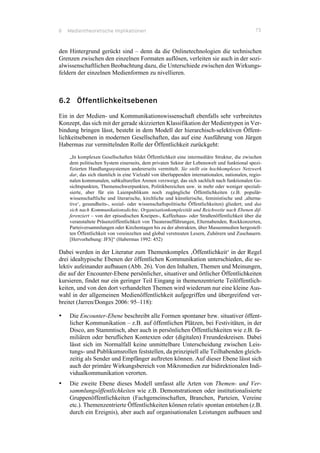 6 Medientheoretische Implikationen 73
den Hintergrund gerückt sind – denn da die Onlinetechnologien die technischen
Grenzen zwischen den einzelnen Formaten auflösen, verleiten sie auch in der sozi-
alwissenschaftlichen Beobachtung dazu, die Unterschiede zwischen den Wirkungs-
feldern der einzelnen Medienformen zu nivellieren.
6.2 Öffentlichkeitsebenen
Ein in der Medien- und Kommunikationswissenschaft ebenfalls sehr verbreitetes
Konzept, das sich mit der gerade skizzierten Klassifikation der Medientypen in Ver-
bindung bringen lässt, besteht in dem Modell der hierarchisch-selektiven Öffent-
lichkeitsebenen in modernen Gesellschaften, das auf eine Ausführung von Jürgen
Habermas zur vermittelnden Rolle der Öffentlichkeit zurückgeht:
„In komplexen Gesellschaften bildet Öffentlichkeit eine intermediäre Struktur, die zwischen
dem politischen System einerseits, dem privaten Sektor der Lebenswelt und funktional spezi-
fizierten Handlungssystemen andererseits vermittelt. Sie stellt ein hochkomplexes Netzwerk
dar, das sich räumlich in eine Vielzahl von überlappenden internationalen, nationalen, regio-
nalen kommunalen, subkulturellen Arenen verzweigt; das sich sachlich nach funktionalen Ge-
sichtspunkten, Themenschwerpunkten, Politikbereichen usw. in mehr oder weniger speziali-
sierte, aber für ein Laienpublikum noch zugängliche Öffentlichkeiten (z.B. populär-
wissenschaftliche und literarische, kirchliche und künstlerische, feministische und ‚alterna-
tive‘, gesundheits-, sozial- oder wissenschaftspolitische Öffentlichkeiten) gliedert; und das
sich nach Kommunikationsdichte, Organisationkomplexität und Reichweite nach Ebenen dif-
ferenziert – von der episodischen Kneipen-, Kaffeehaus- oder Straßenöffentlichkeit über die
veranstaltete Präsenzöffentlichkeit von Theateraufführungen, Elternabenden, Rockkonzerten,
Parteiversammlungen oder Kirchentagen bis zu der abstrakten, über Massenmedien hergestell-
ten Öffentlichkeit von vereinzelten und global verstreuten Lesern, Zuhörern und Zuschauern.
[Hervorhebung: JFS]“ (Habermas 1992: 452)
Dabei werden in der Literatur zum Themenkomplex ‚Öffentlichkeit‘ in der Regel
drei idealtypische Ebenen der öffentlichen Kommunikation unterschieden, die se-
lektiv aufeinander aufbauen (Abb. 26). Von den Inhalten, Themen und Meinungen,
die auf der Encounter-Ebene persönlicher, situativer und örtlicher Öffentlichkeiten
kursieren, findet nur ein geringer Teil Eingang in themenzentrierte Teilöffentlich-
keiten, und von den dort verhandelten Themen wird wiederum nur eine kleine Aus-
wahl in der allgemeinen Medienöffentlichkeit aufgegriffen und übergreifend ver-
breitet (Jarren/Donges 2006: 95–118):
•! Die Encounter-Ebene beschreibt alle Formen spontaner bzw. situativer öffent-
licher Kommunikation – z.B. auf öffentlichen Plätzen, bei Festivitäten, in der
Disco, am Stammtisch, aber auch in persönlichen Öffentlichkeiten wie z.B. fa-
miliären oder beruflichen Kontexten oder (digitalen) Freundeskreisen. Dabei
lässt sich im Normalfall keine unmittelbare Unterscheidung zwischen Leis-
tungs- und Publikumsrollen feststellen, da prinzipiell alle Teilhabenden gleich-
zeitig als Sender und Empfänger auftreten können. Auf dieser Ebene lässt sich
auch der primäre Wirkungsbereich von Mikromedien zur bidirektionalen Indi-
vidualkommunikation verorten.
•! Die zweite Ebene dieses Modell umfasst alle Arten von Themen- und Ver-
sammlungsöffentlichkeiten wie z.B. Demonstrationen oder institutionalisierte
Gruppenöffentlichkeiten (Fachgemeinschaften, Branchen, Parteien, Vereine
etc.). Themenzentrierte Öffentlichkeiten können relativ spontan entstehen (z.B.
durch ein Ereignis), aber auch auf organisationalen Leistungen aufbauen und
 