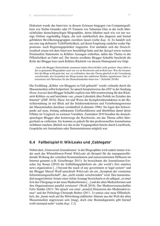 6 Medientheoretische Implikationen 77
Diskutiert wurde das Interview in diesem Zeitraum hingegen von Computergrafi-
kern wie Stefan Graunke oder IT-Trainern wie Sebastian Glas in der recht über-
sichtlichen deutschsprachigen Blogosphäre, deren Inhalten nach wie vor nur we-
nige Onliner regelmäßig folgen, die sich mehrheitlich den jüngeren und formal
gebildeten Bevölkerungsgruppen zuordnen lassen (siehe Kap. 4). Es handelt sich
um eine eng definierte Teilöffentlichkeit, auf deren Empörung zunächst weder Op-
positions- noch Regierungspolitiker reagierten. Erst nachdem sich der Deutsch-
landfunk erneut mit dem Interview beschäftigt hatte und der Spiegel sowie weitere
Printmedien Statements zu Köhlers Aussagen einholten, nahm das Thema in der
Öffentlichkeit an Fahrt auf. Der bereits erwähnte Blogger Schaible beschrieb die
Rolle der Blogger kurz nach Köhlers Rücktritt vor diesem Hintergrund wie folgt:
„Auch alle Blogger Deutschlands zusammen haben Horst Köhler nicht gestürzt. Dazu fehlt es
der so genannten Blogosphäre nach wie vor an Reichweite und an Relevanz. Was die Gesamt-
heit der Blogs wohl getan hat, war, zu verhindern, dass das Thema gänzlich in der Versenkung
verschwindet; die Gesamtheit der Blogs konnte den etablierten Medien signalisieren: Hier in-
teressieren sich Menschen für das Deutschlandradio-Interview.“ (Schaible 2010b)
Die Erzählung „Köhler von Bloggern zu Fall gebracht“ wurde vielmehr durch die
Massenmedien selbst kolportiert. So sprach beispielsweise das ZDF in der Sendung
Heute Journal dem Blogger Schaible explizit eine Mitverantwortung für den Rück-
stritt Köhlers zu und berichtete von „einem Lehrstück über Politik im Zeitalter des
Internet“ (ZDF 2010). Diese Art und Weise der Komplexitätsreduktion in der Be-
richterstattung ist mit Blick auf die Selektionskriterien und Verarbeitungsweisen
der Massenmedien durchaus verständlich (Luhmann 1996): Sie legen den Schwer-
punkt auf neue, bislang unbekannte Einflussfaktoren und überhöhen damit deren
Effekte im Vergleich zu weiteren Variablen. Zumindest 2010 besaßen die deutsch-
sprachigen Blogger aber keineswegs die Reichweite, um das Thema selbst über-
greifend zu verbreiten. Sie konnten es jedoch für den professionellen Journalismus
sichtbarer machen, ähnlich wie das in der Vergangenheit bereits durch Leserbriefe,
Gespräche mit Journalisten oder Demonstrationen möglich war.
6.4 Fallbeispiel II: WikiLeaks und ‚Cablegate‘
Neben dem ‚Graswurzel-Journalismus‘ in der Blogosphäre wird zudem immer wie-
der auch das Whisteblower-Portal WikiLeaks als Beispiel für die transparenzför-
dernde Wirkung der verteilten Kommunikation und nutzerzentrierten Diffusion im
Internet genannt (z.B. Geiselberger 2011). So bezeichnete der Journalismus-For-
scher Jay Rosen (2010) die Enthüllungsplattform als „the world’s first stateless
news organization [...] beyond the reach of any government or legal system“ und
der Blogger Marcel Weiß umschrieb WikiLeaks als ein „Symptom der vernetzten
Informationsgesellschaft“, das „nicht wieder verschwinden“ wird. Den massenme-
dial ausgerichteten Ansatz eines Julian Assange bezeichnete er als adäquat „in einer
Zeit des Übergangs in der neue Medienformen [...] und die alten Medienformen und
ihre Organisationen parallel existieren“ (Weiß 2010). Der Medienwissenschaftler
Felix Stalder (2011: 96) sprach von einer „neue[n] Dimension des Medienaktivis-
mus“ und der Politologe Christoph Bieber (2011: 3) umriss eine neue Öffentlich-
keit, die „heute noch auf die Mitwirkung etablierter Akteure aus der Welt der alten
Massenmedien angewiesen sein [mag], doch eine Bestandsgarantie gibt hierauf
wohl niemand mehr“ (siehe Kap. 3.2).
 