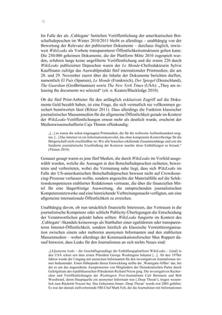 78
Im Falle der als ‚Cablegate‘ betitelten Veröffentlichung der amerikanischen Bot-
schaftsdepeschen im Winter 2010/2011 bleibt es allerdings – unabhängig von der
Bewertung der Relevanz der publizierten Dokumente – durchaus fraglich, inwie-
weit WikiLeaks als Vorbote transparenterer Öffentlichkeitsstrukturen gelten kann:
Die 250.000 geheimen Dokumente, die der Plattform Mitte 2010 zugespielt wur-
den, erfuhren lange keine ungefilterte Veröffentlichung und die ersten 220 durch
WikiLeaks publizierten Depeschen waren der Le Monde-Chefredakteurin Sylvie
Kauffmann zufolge das Auswahlprodukt fünf internationaler Printmedien, die am
28. und 29. November zuerst über die Inhalte der Dokumente berichten durften,
namentlich El País (Spanien), Le Monde (Frankreich), Der Spiegel (Deutschland),
The Guardian (Großbritannien) sowie The New York Times (USA): „They are re-
leasing the documents we selected“ (zit. n. Keaten/Blackledge 2010).
Ob die fünf Print-Anbieter für den anfänglich exklusiven Zugriff auf die Doku-
mente Geld bezahlt haben, ist eine Frage, die sich vermutlich nie vollkommen ge-
sichert beantworten lässt (Rötzer 2011). Dass allerdings die Funktion klassischer
journalistischer Massenmedien für die allgemeine Öffentlichkeit gerade im Kontext
der WikiLeaks-Veröffentlichungen erneut mehr als deutlich wurde, erscheint der
Medienwissenschaftlerin Caja Thimm offenkundig:
„[...] es waren die schon totgesagten Printmedien, die für die weltweite Aufmerksamkeit sorg-
ten. [...] Das Internet ist ein Informationskonvolut, das ohne kompetente Kontextbezüge für die
Bürgerschaft nicht erschließbar ist. Wir alle brauchen erklärende Zusammenhänge und erst die
fundierte journalistische Erschließung der Kontexte machte diese Enthüllungen so brisant.“
(Thimm 2010)
Genauer gesagt waren es jene fünf Medien, die durch WikiLeaks im Vorfeld ausge-
wählt wurden, welche die Aussagen in den Botschaftsdepeschen sichteten, bewer-
teten und verbreiteten, wobei die Vermutung nahe liegt, dass sich WikiLeaks im
Falle der US-amerikanischen Botschaftsdepeschen bewusst nicht auf Crowdsour-
cing-Prozesse verlassen wollte, sondern angesichts der Materialfülle auf die Selek-
tionskompetenzen etablierter Redaktionen vertraute, die über die finanziellen Mit-
tel für eine längerfristige Auswertung, die entsprechenden journalistischen
Kompetenznetzwerke und eine hinreichende Verbreitungsmacht verfügten, um eine
allgemeine internationale Öffentlichkeit zu erreichen.
Unabhängig davon, ob nun tatsächlich finanzielle Interessen, das Vertrauen in die
journalistische Kompetenz oder schlicht Publicity-Überlegungen die Entscheidung
der Verantwortlichen gelenkt haben sollten: WikiLeaks fungierte im Kontext des
‚Cablegate‘-Skandals keineswegs als Statthalter einer egalitäreren oder transparen-
teren Internet-Öffentlichkeit, sondern letztlich als klassische Vermittlerorganisa-
tion zwischen einem oder mehreren anonymen Informanten und den etablierten
Massenmedien – wobei allerdings der Kommunikationsforscher Max Ruppert da-
rauf hinweist, dass Leaks für den Journalismus an sich nichts Neues sind:
„[A]nonyme leaks – die Geschäftsgrundlage der Enthüllungsplattform WikiLeaks – [sind] in
den USA schon seit dem ersten Präsident George Washington bekannt [...]. Ab den 1970er
Jahren wurde der Umgang mit anonymen Informanten für den investigativen Journalismus im-
mer bedeutender. Einen Höhepunkt dieser Entwicklung stellte die ‚Watergate-Affäre‘ dar, bei
der es um das angeordnete Ausspionieren von Mitgliedern der Demokratischen Partei durch
Gefolgsleute des republikanischen Präsidenten Richard Nixon ging. Die investigativen Recher-
chen und Veröffentlichungen der Washington Post-Journalisten Carl Bernstein und Bob
Woodward, deren Hauptquelle ein anonymer Informant war (‚Deep Throat‘), trugen wesent-
lich zum Rücktritt Nixons bei. Das Geheimnis hinter ‚Deep Throat‘ wurde erst 2005 gelüftet:
Es war der damals stellvertretende FBI-Chef Mark Felt, der die Journalisten mit Informationen
 