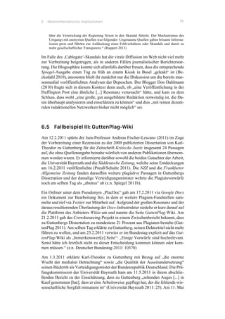 6 Medientheoretische Implikationen 79
über die Verstrickung der Regierung Nixon in den Skandal fütterte. Der Mechanismus des
Umgangs mit anonymen Quellen war folgender: Ungenannte Quellen gaben brisante Informa-
tionen preis und führten zur Aufdeckung eines Fehlverhaltens oder Skandals und damit zu
mehr gesellschaftlicher Transparenz.“ (Ruppert 2013)
Im Falle des ‚Cablegate‘-Skandals hat die virale Diffusion im Web nicht viel mehr
zur Verbreitung beigetragen, als in anderen Fällen journalistischer Berichterstat-
tung. Die Blogosphäre konnte sich allenfalls darüber freuen, dass die entsprechende
Spiegel-Ausgabe einen Tag zu früh an einem Kiosk in Basel ‚geleakt‘ ist (Be-
ckedahl 2010), ansonsten blieb ihr zunächst nur die Diskussion um die bereits mas-
senmedial veröffentlichten Analysen der Depeschen. Der Blogger Don Dahlmann
(2010) fragte sich in diesem Kontext denn auch, ob „eine Veröffentlichung in der
Huffington Post eine ähnliche [...] Resonanz verursacht“ hätte, und kam zu dem
Schluss, dass wohl „eine große, gut ausgebildete Redaktion notwendig ist, die Da-
ten überhaupt analysieren und einschätzen zu können“ und dies „mit reinen dezent-
ralen redaktionellen Netzwerken bisher nicht möglich“ sei.
6.5 Fallbeispiel III: GuttenPlag-Wiki
Am 12.2.2011 spürte der Jura-Professor Andreas Fischer-Lescano (2011) im Zuge
der Vorbereitung einer Rezension zu der 2009 publizierten Dissertation von Karl-
Theodor zu Guttenberg für die Zeitschrift Kritische Justiz insgesamt 24 Passagen
auf, die ohne Quellenangabe beinahe wörtlich von anderen Publikationen übernom-
men worden waren. Er informierte darüber sowohl die beiden Gutachter der Arbeit,
die Universität Bayreuth und die Süddeutsche Zeitung, welche seine Entdeckungen
am 16.2.2011 veröffentlichte (Preuß/Schultz 2011). Die NZZ und die Frankfurter
Allgemeine Zeitung fanden daraufhin weitere plagiative Passagen in Guttenbergs
Dissertation und der damalige Verteidigungsminister wehrte die Plagiatsvorwürfe
noch am selben Tag als „abstrus“ ab (z.n. Spiegel 2011b).
Ein Onliner unter dem Pseudonym „PlacDoc“ gab am 17.2.2011 via Google Docs
ein Dokument zur Bearbeitung frei, in dem er weitere Plagiats-Fundstellen sam-
melte und rief via Twitter zur Mitarbeit auf. Aufgrund der großen Resonanz und der
daraus resultierenden Überlastung der Docs-Infrastruktur siedelte er kurz darauf auf
die Plattform des Anbieters Wikia um und nannte die Seite GuttenPlag-Wiki. Am
21.2.2011 gab das Crowdsourcing-Projekt in einem Zwischenbericht bekannt, dass
zu Guttenbergs Dissertation zu mindestens 21 Prozent aus Plagiaten bestehe (Gut-
tenPlag 2011). Am selben Tag erklärte zu Guttenberg, seinen Doktortitel nicht mehr
führen zu wollen, und am 23.2.2011 verwies er im Bundestag explizit auf das Gut-
tenPlag-Wiki als „bemerkenswert[e] Seite“: „Einige Vorwürfe sind hochrelevant.
Sonst hätte ich letztlich nicht zu dieser Entscheidung kommen können oder kom-
men müssen.“ (z.n. Deutscher Bundestag 2011: 10370)
Am 1.3.2011 erklärte Karl-Theodor zu Guttenberg mit Bezug auf „die enorme
Wucht der medialen Betrachtung“ sowie „die Qualität der Auseinandersetzung“
seinen Rücktritt als Verteidigungsmister der Bundesrepublik Deutschland. Die Prü-
fungskommission der Universität Bayreuth kam am 11.5.2011 in ihrem abschlie-
ßenden Bericht zu der Einschätzung, dass zu Guttenberg „sehenden Auges [...] in
Kauf genommen [hat], dass er eine Arbeitsweise gepflegt hat, der die fehlende wis-
senschaftliche Sorgfalt immanent ist“ (Universität Bayreuth 2011: 25). Am 11. Mai
 