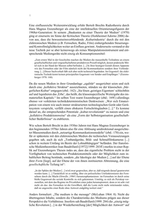 8
Eine einflussreiche Weiterentwicklung erfuhr Bertolt Brechts Radiotheorie durch
Hans Magnus Enzensberger als eine der intellektuellen Orientierungsfiguren der
1968er-Generation: In seinem „Baukasten zu einer Theorie der Medien“ (1970)
ging er einerseits im Sinne der Kritischen Theorie (Horkheimer/Adorno 2006) da-
von aus, dass die bewusstseinsverblendende ‚Kulturindustrie‘ durch die mit den
elektronischen Medien (z.B. Fernsehen, Radio, Film) einhergehenden Steuerungs-
und Kontrollmöglichkeiten weiter an Einfluss gewinnt. Andererseits verstand er die
neue Technik per se aber keineswegs als reines Manipulationsinstrument und ent-
sprechende Mediengeräte nicht einzig als Konsumptionsmittel:
„Zum ersten Mal in der Geschichte machen die Medien die massenhafte Teilnahme an einem
gesellschaftlichen und vergesellschafteten produktiven Prozeß möglich, dessen praktische Mit-
tel sich in der Hand der Massen selbst befinden. [...] In ihrer heutigen Gestalt dienen Apparate
wie das Fernsehen oder der Film nämlich nicht der Kommunikation sondern ihrer Verhinde-
rung. [...] Dieser Sachverhalt läßt sich aber nicht technisch begründen. Im Gegenteil: die elekt-
ronische Technik kennt keinen prinzipiellen Gegensatz von Sender und Empfänger.“ (Enzens-
berger 1970: 160)
Da die neuen Medien in ihrer Grundanlage „egalitär“ ausgerichtet seien und sich
durch eine „kollektive Struktur“ auszeichneten, stünden sie der klassischen „bür-
gerlichen Kultur“ entgegen (ebd.: 162): „Sie lösen ,geistiges Eigentum‘ schlechthin
auf und liquidieren das ,Erbe‘, das heißt, die klassenspezifische Weitergabe des im-
materiellen Kapitals.“ Im selben Text warnt Enzensberger (ebd.: 169f.) allerdings
ebenso vor verkürzten technikdeterministischen Denkweisen: „Wer sich Emanzi-
pation von einem wie auch immer strukturierten technologischen Gerät oder Gerä-
tesystem verspricht, verfällt einen obskuren Fortschrittsglauben [...].“ Es komme
darauf an, die entsprechenden Potentiale „kultur-revolutionär“ zu nutzen und eine
„kollektive Produktionsweise“ als eine „Form der Selbstorganisation gesellschaft-
licher Bedürfnisse“ zu etablieren.
Wie schon Bertolt Brecht in den 1930er Jahren trat Hans Magnus Enzensberger in
den beginnenden 1970er Jahren also für eine Ablösung unidirektional ausgerichte-
ter Massenmedien durch „netzartige Kommunikationsmodelle“ (ebd.: 170) ein, wo-
für er spätestens mit den elektronischen Medien die technischen Voraussetzungen
gegeben sah, auch da sich „Tonbandgeräte, Bild- und Schmalfilmkameras [...]
schon in weitem Umfang im Besitz der Lohnabhängigen“ befänden. Der französi-
sche Medientheoretiker Jean Baudrillard ([1972]/1999: 283ff.) merkte in einer Rep-
lik auf Enzensbergers Thesen indes an, dass das eigentliche Problem nicht in der
Verfügbarkeit von technischen Produktionsmitteln oder der Möglichkeit zum in-
haltlichen Beitrag bestünde, sondern „die Ideologie der Medien [...] auf der Ebene
ihrer Form [liegt], auf der Ebene der von ihnen instituierten Abtrennung, die eine
gesellschaftliche Teilung ist“:
„In der Sphäre der Medien [...] wird zwar gesprochen, aber so, daß nirgends darauf geantwortet
werden kann. [...] Tatsächlich ist es müßig, über ein polizeiliches Umfunktionieren des Fern-
sehens durch die Macht (Orwells ‚1984‘) herumzuphantasieren: im Fernsehen ist durch seine
bloße Gegenwart die soziale Kontrolle zu sich gekommen. Unnötig, es sich als Periskop vor-
zustellen, mit dem das Regime im Privatleben eines jeden herumspioniert, denn es ist sehr viel
mehr als das: das Fernsehen ist die Gewißheit, daß die Leute nicht mehr miteinander reden,
daß sie angesichts einer Rede ohne Antwort endgültig isoliert sind.“
Anders formuliert: „The medium is the message“ (McLuhan 1964: 8). Nicht die
übertragenen Inhalte, sondern die Charakteristika des Mediums prägen aus dieser
Perspektive die Verhältnisse. Insofern sah Baudrillard (1999: 284) die „einzig mög-
liche Revolution [...] in der Wiederherstellung [der] Möglichkeit der Antwort“ auf
 