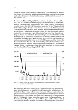 80
wurde das GuttenPlag-Wiki für den Grimme Online Award nominiert, da „Visuali-
sierung und Dokumentation des Umfangs dieser Plagiate sowohl Hintergrund als
auch Anlass für intensive Medienberichterstattung und öffentliche Diskussion“ wa-
ren (Grimme 2011).
Der Historiker Michael Philipp (2011) hob als Novum der „Causa Guttenberg“ her-
vor, „dass ein Minister durch die Beteiligung von Internetnutzern bei der Aufarbei-
tung der Plagiatsvorwürfe zusätzlich unter Druck gerät“, und der Medienwissen-
schaftler Norbert Bolz (2011: 275) sprach den „Jagdruhm“ in der Affäre dem Social
Web und der dortigen ‚Weisheit der Vielen‘ zu (siehe Kap. 3.2). Die katalysierende
Wirkung des GuttenPlag-Wikis in der gesamten Affäre kann kaum bestritten wer-
den, es stellt sich jedoch die Frage, ob die Website auch ohne die intensive massen-
mediale Berichterstattung so zügig Bekanntheit erlangt hätte. Eine Gegenüberstel-
lung der Anzahl massenmedialer Berichterstattungen und Besucherzahlen auf der
Plattform zeigt auf, dass klassische journalistische Medien in erheblichen Maße zur
allgemeine Sichtbarkeit des Wikis beigetragen haben (Abb. 27): Auf die hohe An-
zahl an massenmedialen Berichten am 17.2.2011 folgte ein deutlicher Anstieg der
Besucherzahlen am 18.2.2011. Als das GuttenPlag-Wiki jedoch selbst keine Neu-
heit mehr darstellte, lies diese Neugierde augenscheinlich stark nach. Selbst als im
Mai die Grimme-Nominierung erfolgte, führte das kaum mehr zu einem Anstieg
der Besucherzahlen (Reimer/Ruppert 2013: 312).
Abb. 27: Unique Visitors der Plattform vs. Medienberichte zum GuttenPlag-Wiki (Quelle:
Reimer/Ruppert 2013: 311).
Die publizistischen Entwicklungen in der Guttenberg-Affäre sprechen also dafür,
dass Teilöffentlichkeiten im Social Web und Massenmedien auf allgemeiner Öf-
fentlichkeitsebene weniger in Konkurrenz zueinander stehen, sondern sich eher er-
gänzen und wechselseitig voneinander profitieren können. Darüber hinaus bleibt zu
hinterfragen, inwieweit im Falle des GuttenPlag-Wikis tatsächlich von einem Beleg
für die ‚Weisheit der Vielen‘ gesprochen werden kann. Um herauszufinden, wer
hinter dem GuttenPlag-Wiki steckt, führten Max Ruppert und Julius Reimer (2011)
zwischen dem 20. und 22. Februar – also zur Hochzeit des Projektes – eine Online-
 
