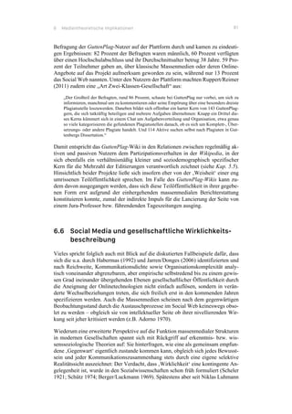 6 Medientheoretische Implikationen 81
Befragung der GuttenPlag-Nutzer auf der Plattform durch und kamen zu eindeuti-
gen Ergebnissen: 82 Prozent der Befragten waren männlich, 60 Prozent verfügten
über einen Hochschulabschluss und ihr Durchschnittsalter betrug 38 Jahre. 59 Pro-
zent der Teilnehmer gaben an, über klassische Massenmedien oder deren Online-
Angebote auf das Projekt aufmerksam geworden zu sein, während nur 13 Prozent
das Social Web nannten. Unter den Nutzern der Plattform machten Ruppert/Reimer
(2011) zudem eine „Art Zwei-Klassen-Gesellschaft“ aus:
„Der Großteil der Befragten, rund 86 Prozent, schaute bei GuttenPlag nur vorbei, um sich zu
informieren, manchmal um zu kommentieren oder seine Empörung über eine besonders dreiste
Plagiatsstelle loszuwerden. Daneben bildet sich offenbar ein harter Kern von 143 GuttenPlag-
gern, die sich tatkräftig beteiligen und mehrere Aufgaben übernehmen: Knapp ein Drittel die-
ses Kerns kümmert sich in einem Chat um Aufgabenverteilung und Organisation, etwa genau
so viele kategorisieren die gefundenen Plagiatsstellen danach, ob es sich um Komplett-, Über-
setzungs- oder andere Plagiate handelt. Und 114 Aktive suchen selbst nach Plagiaten in Gut-
tenbergs Dissertation.“
Damit entspricht das GuttenPlag-Wiki in den Relationen zwischen regelmäßig ak-
tiven und passiven Nutzern dem Partizipationsverhalten in der Wikipedia, in der
sich ebenfalls ein verhältnismäßig kleiner und soziodemographisch spezifischer
Kern für die Mehrzahl der Editierungen verantwortlich zeichnet (siehe Kap. 5.5).
Hinsichtlich beider Projekte ließe sich insofern eher von der ‚Weisheit‘ einer eng
umrissenen Teilöffentlichkeit sprechen. Im Falle des GuttenPlag-Wikis kann zu-
dem davon ausgegangen werden, dass sich diese Teilöffentlichkeit in ihrer gegebe-
nen Form erst aufgrund der einhergehenden massenmedialen Berichterstattung
konstituieren konnte, zumal der indirekte Impuls für die Lancierung der Seite von
einem Jura-Professor bzw. führendenden Tageszeitungen ausging.
6.6 Social Media und gesellschaftliche Wirklichkeits-
beschreibung
Vieles spricht folglich auch mit Blick auf die diskutierten Fallbeispiele dafür, dass
sich die u.a. durch Habermas (1992) und Jarren/Donges (2006) identifizierten und
nach Reichweite, Kommunikationsdichte sowie Organisationskomplexität analy-
tisch voneinander abgrenzbaren, aber empirische selbstredend bis zu einem gewis-
sen Grad ineinander übergehenden Ebenen gesellschaftlicher Öffentlichkeit durch
die Aneignung der Onlinetechnologien nicht einfach auflösen, sondern in verän-
derte Wechselbeziehungen treten, die sich freilich erst in den kommenden Jahren
spezifizieren werden. Auch die Massenmedien scheinen nach dem gegenwärtigen
Beobachtungsstand durch die Austauschprozesse im Social Web keineswegs obso-
let zu werden – obgleich sie von intellektueller Seite ob ihrer nivellierenden Wir-
kung seit jeher kritisiert werden (z.B. Adorno 1970).
Wiederum eine erweiterte Perspektive auf die Funktion massenmedialer Strukturen
in modernen Gesellschaften spannt sich mit Rückgriff auf erkenntnis- bzw. wis-
senssoziologische Theorien auf: Sie hinterfragen, wie eine als gemeinsam empfun-
dene ‚Gegenwart‘ eigentlich zustande kommen kann, obgleich sich jedes Bewusst-
sein und jeder Kommunikationszusammenhang stets durch eine eigene selektive
Realitätssicht auszeichnet: Der Verdacht, dass ‚Wirklichkeit‘ eine kontingente An-
gelegenheit ist, wurde in den Sozialwissenschaften schon früh formuliert (Scheler
1921; Schütz 1974; Berger/Luckmann 1969). Spätestens aber seit Niklas Luhmann
 