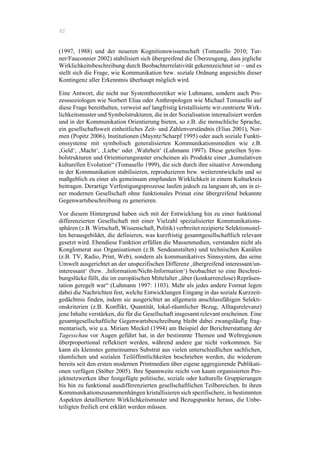 82
(1997, 1988) und der neueren Kognitionswissenschaft (Tomasello 2010; Tur-
ner/Fauconnier 2002) stabilisiert sich übergreifend die Überzeugung, dass jegliche
Wirklichkeitsbeschreibung durch Beobachterrelativität gekennzeichnet ist – und es
stellt sich die Frage, wie Kommunikation bzw. soziale Ordnung angesichts dieser
Kontingenz aller Erkenntnis überhaupt möglich wird.
Eine Antwort, die nicht nur Systemtheoretiker wie Luhmann, sondern auch Pro-
zesssoziologen wie Norbert Elias oder Anthropologen wie Michael Tomasello auf
diese Frage bereithalten, verweist auf langfristig kristallisierte wir-zentrierte Wirk-
lichkeitsmuster und Symbolstrukturen, die in der Sozialisation internalisiert werden
und in der Kommunikation Orientierung bieten, so z.B. die menschliche Sprache,
ein gesellschaftsweit einheitliches Zeit- und Zahlenverständnis (Elias 2001), Nor-
men (Popitz 2006), Institutionen (Mayntz/Scharpf 1995) oder auch soziale Funkti-
onssysteme mit symbolisch generalisierten Kommunikationsmedien wie z.B.
‚Geld‘, ‚Macht‘, ‚Liebe‘ oder ‚Wahrheit‘ (Luhmann 1997). Diese geteilten Sym-
bolstrukturen und Orientierungsraster erscheinen als Produkte einer „kumulativen
kulturellen Evolution“ (Tomasello 1999), die sich durch ihre situative Anwendung
in der Kommunikation stabilisieren, reproduzieren bzw. weiterentwickeln und so
maßgeblich zu einer als gemeinsam empfunden Wirklichkeit in einem Kulturkreis
beitragen. Derartige Verfestigungsprozesse laufen jedoch zu langsam ab, um in ei-
ner modernen Gesellschaft ohne funktionales Primat eine übergreifend bekannte
Gegenwartsbeschreibung zu generieren.
Vor diesem Hintergrund haben sich mit der Entwicklung hin zu einer funktional
differenzierten Gesellschaft mit einer Vielzahl spezialisierter Kommunikations-
sphären (z.B. Wirtschaft, Wissenschaft, Politik) verbreitet rezipierte Selektionsstel-
len herausgebildet, die definieren, was kurzfristig gesamtgesellschaftlich relevant
gesetzt wird. Ebendiese Funktion erfüllen die Massenmedien, verstanden nicht als
Konglomerat aus Organisationen (z.B. Sendeanstalten) und technischen Kanälen
(z.B. TV, Radio, Print, Web), sondern als kommunikatives Sinnsystem, das seine
Umwelt ausgerichtet an der unspezifischen Differenz ‚übergreifend interessant/un-
interessant‘ (bzw. ‚Information/Nicht-Information‘) beobachtet so eine Beschrei-
bungslücke füllt, die im europäischen Mittelalter „über (konkurrenzlose) Repräsen-
tation geregelt war“ (Luhmann 1997: 1103). Mehr als jedes andere Format legen
dabei die Nachrichten fest, welche Entwicklungen Eingang in das soziale Kurzzeit-
gedächtnis finden, indem sie ausgerichtet an allgemein anschlussfähigen Selekti-
onskriterien (z.B. Konflikt, Quantität, lokal-räumlicher Bezug, Alltagsrelevanz)
jene Inhalte verstärken, die für die Gesellschaft insgesamt relevant erscheinen. Eine
gesamtgesellschaftliche Gegenwartsbeschreibung bleibt dabei zwangsläufig frag-
mentarisch, wie u.a. Miriam Meckel (1994) am Beispiel der Berichterstattung der
Tagesschau vor Augen geführt hat, in der bestimmte Themen und Weltregionen
überproportional reflektiert werden, während andere gar nicht vorkommen. Sie
kann als kleinstes gemeinsames Substrat aus vielen unterschiedlichen sachlichen,
räumlichen und sozialen Teilöffentlichkeiten beschrieben werden, die wiederum
bereits seit den ersten modernen Printmedien über eigene aggregierende Publikati-
onen verfügen (Stöber 2005). Ihre Spannweite reicht von kaum organisierten Pro-
jektnetzwerken über festgefügte politische, soziale oder kulturelle Gruppierungen
bis hin zu funktional ausdifferenzierten gesellschaftlichen Teilbereichen. In ihren
Kommunikationszusammenhängen kristallisieren sich spezifischere, in bestimmten
Aspekten detailliertere Wirklichkeitsmuster und Bezugspunkte heraus, die Unbe-
teiligten freilich erst erklärt werden müssen.
 