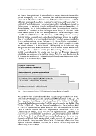 6 Medientheoretische Implikationen 83
Vor diesem Hintergrund lässt sich ausgehend von entsprechenden evolutionsbiolo-
gischen Konzepten (Gould 2002) annehmen, dass diese verschiedenen Ebenen ge-
sellschaftlicher Wirklichkeitskonstruktion – Individualkommunikation, Teilöffent-
lichkeiten, gesamtgesellschaftliche Gegenwartsbeschreibung und langfristige wir-
zentrierte Wirklichkeitsmuster – hierarchisch angeordnet sind und einem zirkulären
Endlosprozess von Variation, Selektion und Restabilisierung unterliegen (Tab. 21):
Sinnvariationen, die in individualkommunikativen Zusammenhängen entstehen,
können sich in Teilöffentlichkeiten verfestigen, sofern sie dort als relevanter Unter-
schied erkannt werden. Wenn diese Sinnangebote durch ihre Verbreitung auf dieser
Meso-Ebene der Öffentlichkeit oder durch ihre Anschlussfähigkeit an die bisherige
Berichterstattung journalistische Aufmerksamkeit erlangen, können sie anschlie-
ßend in vereinfachter bzw. komplexitätsreduzierter Form Teil der massenmedialen
Gegenwartsbeschreibung werden (Schrape 2011). Als kurzfristige kommunikative
Objekte können innovative Themen und Inhalte derweil relativ rasch übergreifende
Bekanntheit erlangen (z.B. durch eine BILD-Schlagzeile), um sich allerdings lang-
fristig als wir-zentrierte Wirklichkeitsmuster zu stabilisieren, müssen Sinnvariatio-
nen strenge Selektionskriterien erfüllen (z.B. Glaubwürdigkeit, Nutzwert, Kompa-
tibilität, Anwendbarkeit). So konnte sich etwa die von Nicholas Negroponte
entwickelte und von Swatch vermarktete Internet-Zeit .beat nicht durchsetzen, da
ihr Orientierungsgewinn trotz globaler Kompatibilität nicht groß genug war, um ihr
Erlernen zu rechtfertigen (Spork 2004).
langfristig kristallisierte
wir-zentrierte Wirklichkeitsmuster Selektion
allgemein bekannte Gegenwartsbeschreibung
(vermittelt durch die Massenmedien) Selektion
sachliche, räumliche und soziale Teilöffentlichkeiten
(z.B. in Gruppen, Organisationen, ‚Netzwerken‘) Selektion
individualkommunikative Zusammenhänge
Tab. 21: Ebenen gesellschaftlicher Wirklichkeitsbeschreibung (Quelle: Schrape 2011)
Aus der Sicht eines solchen hierarchischen Modells der gesellschaftlichen Wirk-
lichkeitsbeschreibung effektivieren verschiedenen Medienformen (siehe Kap. 6.1)
die wir-zentrierte Sinnbildung jeweils auf spezifische Weise (Stöber 2004): Auf der
Ebene der Individualkommunikation flexibilisieren Mikromedien wie der Brief, das
Telefon, E-Mails oder Chats den Austausch zwischen einer überschaubaren Zahl
an Personen; Mesomedien wie Social Media im Web vereinfachen die Kommuni-
kation in sachlich, räumlich oder sozial eingegrenzten Sinnsphären – also z.B. in
Communities of Interest, ‚issue publics‘ oder organisationalen Kontexten; und
Massenmedien definieren unter andauernder Konkurrenz der einzelnen Anbieter
auf der Ebene der übergreifenden Gegenwartsbeschreibung (also der Arena einer
allgemeinen Öffentlichkeit), was kurzfristig gesellschaftsweit relevant gesetzt wird,
indem sie aus der Menge an den auf Meso-Ebene zirkulierenden Inhalten jene Sinn-
angebote auswählen und weiterverbreiten, die sich durch eine hohe allgemeine An-
schlussfähigkeit auszeichnen.
 