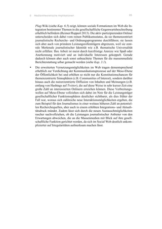 6 Medientheoretische Implikationen 85
Plag-Wiki (siehe Kap. 6.5) zeigt, können soziale Formationen im Web die In-
tegration bestimmter Themen in die gesellschaftliche Gegenwartsbeschreibung
erheblich befördern (Reimer/Ruppert 2013). Die aktiv partizipierenden Onliner
unterscheiden sich dabei vom reinen Publikumsstatus, da sie themenzentriert
journalistische Recherche- und Ordnungsprogramme durchführen; sie lassen
sich aber auch von primären Leistungsrollenträgern abgrenzen, weil sie zent-
rale Merkmale journalistischer Identität wie z.B. thematische Universalität
nicht erfüllen: Ihre Arbeit ist meist durch kurzfristige Anreize wie Spaß oder
Anerkennung motiviert und an individuelle Interessen gekoppelt. Gerade
dadurch können aber auch sonst unbeachtete Themen für die massenmediale
Berichterstattung urbar gemacht werden (siehe Kap. 3.1).
•! Die erweiterten Vernetzungsmöglichkeiten im Web tragen dementsprechend
erheblich zur Verdichtung der Kommunikationsprozesse auf der Meso-Ebene
der Öffentlichkeit bei und erhöhen so nicht nur die Konstitutionschancen für
themenzentrierte Sinnsphären (z.B. Communities of Interest), sondern darüber
hinaus auch die nutzerzentrierte Diffusion von Inhalten und Meinungen (z.B.
entlang von Hashtags auf Twitter), die auf diese Weise in sehr kurzer Zeit eine
große Zahl an interessierten Onlinern erreichen können. Diese Verbreitungs-
wellen auf Meso-Ebene vollziehen sich dabei im Netz für die Leistungsträger
gesellschaftlicher Funktionssphären deutlicher sichtbarer, als dies früher der
Fall war, woraus sich zahlreiche neue Interaktionsmöglichkeiten ergeben, die
zum Beispiel für den Journalismus in einer weitaus höheren Zahl an potentiel-
len Recherchequellen, aber auch in einem erhöhten Integrations- und Aktuali-
tätsdruck mündet. Zudem lässt sich durch die neuen Austauschmöglichkeiten
rascher nachvollziehen, ob die Leistungen journalistischer Anbieter von den
Erwartungen abweichen, die an die Massenmedien mit Blick auf ihre gesell-
schaftliche Funktion gerichtet werden, da sich im Social Web deutlich unkom-
plizierter auf Irregularitäten aufmerksam machen lässt.
 