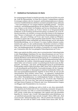 86
7 Kollektive Formationen im Netz
Im vorangegangenen Kapitel ist deutlich geworden, dass das Social Web zwar nicht
das ‚Ende der Massenmedien‘ im Sinne der in Kapitel 3 aufgegriffenen radikalen
Erwartungen einläutet, aber die Austausch- und Koordinationsprozesse in themen-
zentrierten Teilöffentlichkeiten erheblich vereinfacht und darüber hinaus zahlreiche
– wenn auch bislang nur von wenigen Onlinern regelmäßig genutzte – erweiterte
Ausdrucks- und Handlungsmöglichkeiten für individuelle Akteure bietet: Als Pro-
sumer können sie die Gestalt von Produkten und Services beeinflussen oder auch
nur ihre Meinung dazu kundtun; als Produser können sie in Netzgemeinschaften
kollaborativ an der Erstellung und Weiterentwicklung von Inhalten (z.B. in der Wi-
kipedia) mitwirken, als sekundäre Leistungsrollenträger können sie die Integration
neuer Themen in funktionale (z.B. journalistische) Kommunikationskontexte be-
fördern – oder auch in Weblogs, auf Twitter oder Youtube einfach nur Öffentlich-
keitsarbeit in eigener oder zu eigen gemachter Sache betreiben. Diese neuen Bewe-
gungsmöglichkeiten haben naturgemäß auch Rückwirkungen auf die individuelle
Persönlichkeitsbildung, wie sie in Kapitel 8 in einem Ausblick diskutiert werden.
Zunächst aber geht es in den nachkommenden Abschnitten (orientiert an Dolata/
Schrape 2014, 2013) um die mit dem Social Web einhergehenden erweiterten Ein-
fluss- und Handlungspotentiale für kollektive Formationen wie soziale Bewegun-
gen, Communities oder eher lose gekoppelte Diskursfigurationen auf Twitter.
Dabei zeigt zunächst der Blick zurück, dass in soziotechnischen Umbruchsperioden
in aller Regelmäßigkeit Spielräume für neue Akteurformationen mit zum Teil er-
heblichen gesellschaftlichen Rückwirkungen entstanden sind. Nicht nur der guten-
bergsche Buchdruck und die Reformationsbewegung (ab 1517) beförderten sich in
ihrem Erfolg wechselseitig; ebenso ist z.B. im Zuge der Industrialisierung Ende des
19. Jahrhunderts die moderne Arbeiterbewegung entstanden und seit den 1960er
Jahren haben sich im Kontext sozialer wie technologischer Kontroversen die Bür-
gerrechts-, Anti-Kriegs-, Anti-Atom- und Ökologiebewegung als gesellschaftliche
Einflussgrößen etabliert (Della Porta/Diani 2006). Heute sind es jedoch nicht mehr
so sehr grundlegende gesellschaftliche Auseinandersetzungen, die den Ausgangs-
punkt für Erweiterungen im Akteurspektrum moderner Gesellschaften bilden, son-
dern neue kommunikationstechnische Angebote im Social Web, die sich auf sehr
unterschiedliche Weise kollektiv nutzen lassen – als aggregierte Ausdrucksform
von Konsumentenpräferenzen ebenso wie zur Mobilisierung politischen Protests.
Dazu zählen Massenphänomene wie feedbackgebende Kunden in Online-Stores
und Nutzer von Social-Networking-Diensten (z.B. Facebook) oder Filesharing-
Plattformen (z.B. The Pirate Bay), aber auch die Kerngruppen in Open-Content-
und Open-Source-Projekten wie Wikipedia oder Linux, themenzentrierte Gruppen
von Bloggern oder Protestkollektive wie Anonymous.
Offenkundig scheint es allerdings gar nicht so leicht zu sein, diese unterschiedli-
chen Spielarten der Kollektivität im Netz wechselseitig voneinander abzugrenzen:
Obgleich inzwischen eine Fülle an sozialwissenschaftlicher Literatur zum Social
Web vorliegt, werden darin mit eingängigen, aber zugleich auch sehr pauschalen
Begriffen wie ‚Swarms‘ oder ‚Crowds‘ und entsprechend weiten Definitionen wie
„an undefined (and generally large) network of people“ (Howe 2006) oder „fluid
social networks“ (Bennett/Segerberg 2012: 748) oft schlicht alle Formationen be-
schrieben, die sich nicht als stabile soziale Gebilde fassen lassen (Abb. 28). Mit
 