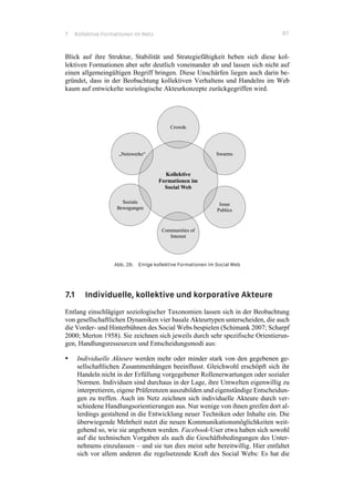 7 Kollektive Formationen im Netz 87
Blick auf ihre Struktur, Stabilität und Strategiefähigkeit heben sich diese kol-
lektiven Formationen aber sehr deutlich voneinander ab und lassen sich nicht auf
einen allgemeingültigen Begriff bringen. Diese Unschärfen liegen auch darin be-
gründet, dass in der Beobachtung kollektiven Verhaltens und Handelns im Web
kaum auf entwickelte soziologische Akteurkonzepte zurückgegriffen wird.
Abb. 28: Einige kollektive Formationen im Social Web
7.1 Individuelle, kollektive und korporative Akteure
Entlang einschlägiger soziologischer Taxonomien lassen sich in der Beobachtung
von gesellschaftlichen Dynamiken vier basale Akteurtypen unterscheiden, die auch
die Vorder- und Hinterbühnen des Social Webs bespielen (Schimank 2007; Scharpf
2000; Merton 1958). Sie zeichnen sich jeweils durch sehr spezifische Orientierun-
gen, Handlungsressourcen und Entscheidungsmodi aus:
•! Individuelle Akteure werden mehr oder minder stark von den gegebenen ge-
sellschaftlichen Zusammenhängen beeinflusst. Gleichwohl erschöpft sich ihr
Handeln nicht in der Erfüllung vorgegebener Rollenerwartungen oder sozialer
Normen. Individuen sind durchaus in der Lage, ihre Umwelten eigenwillig zu
interpretieren, eigene Präferenzen auszubilden und eigenständige Entscheidun-
gen zu treffen. Auch im Netz zeichnen sich individuelle Akteure durch ver-
schiedene Handlungsorientierungen aus. Nur wenige von ihnen greifen dort al-
lerdings gestaltend in die Entwicklung neuer Techniken oder Inhalte ein. Die
überwiegende Mehrheit nutzt die neuen Kommunikationsmöglichkeiten weit-
gehend so, wie sie angeboten werden. Facebook-User etwa haben sich sowohl
auf die technischen Vorgaben als auch die Geschäftsbedingungen des Unter-
nehmens einzulassen – und sie tun dies meist sehr bereitwillig. Hier entfaltet
sich vor allem anderen die regelsetzende Kraft des Social Webs: Es hat die
 