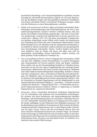 88
persönlichen Darstellungs- und Austauschmöglichkeiten signifikant erweitert
und prägt die individuelle Kommunikation zugleich wie ein neues Regelsys-
tem, das den Rahmen vorgibt, unter dem gehandelt werden kann. Nichtsdestot-
rotz können individuelle Onliner weitreichende Wirkungen erzeugen, sobald
sich ihre Präferenzen zu einem Massenphänomen verdichten.
•! Solche nicht-organisierten Kollektive fußen auf geteilten individuellen Wahr-
nehmungen, Konsumäußerungen oder Problemperzeptionen, die sich zu mas-
senhaft gleichgerichtetem sozialem Verhalten verdichten können, ohne dass
diesem eine kollektive Entscheidung zugrunde läge: „The form of mass beha-
vior, paradoxically, is laid down by individual lines of activity and not by con-
certed action.“ (Blumer 1939: 187). Mit derart massenhaftem Verhalten kön-
nen durchaus tiefgreifende soziale Effekte erzielt werden, die beispielsweise
zum Niedergang einer Partei oder eines Unternehmens führen können. Solche
Rückwirkungen lassen sich allerdings nicht der strategischen Entscheidung ei-
nes kollektiven Akteurs zuschreiben, sondern resultieren aus den gleichgerich-
teten Entscheidungen individueller Akteure. Insofern handeln nicht-organi-
sierte Kollektive nicht als Einheit und lassen sich daher auch nicht als
eigenständige strategiefähige Akteure beschreiben, sondern zeichnen sich
durch spontane Formen kollektiven Verhaltens aus.
•! Von strategiefähigen kollektiven Akteuren hingegen lässt sich sprechen, sobald
sich diese eher zufälligen sozialen Konstellationen zu sozialen Bewegungen
oder Gemeinschaften mit bewusst geteilten Zielen und Regeln verdichten.
Diese schälen sich aus den Zusammenhängen kollektiven Verhaltens heraus,
entwickeln mit der Zeit eine eigene Gruppenidentität und verfestigte Koordi-
nationsmuster, differenzieren sich intern zwischen Aktivisten bzw. Mitläufern
und werden dadurch situationsübergreifend strategiefähig. Kollektive Akteure
sind nicht ‚unorganisiert‘, denn „sie beruhen auf impliziten und expliziten Re-
geln, ihre Mitglieder teilen ein bewusstes Zusammengehörigkeitsgefühl und
sie formieren sich regelmäßig rund um formale organisationale Einheiten. Aber
im Unterschied zu formalen Organisationen wird die Mitgliedschaft zu einer
Gemeinschaft durch bestimmte Praktiken [...] erworben [...] und gibt es keinen
‚Schatten der Hierarchie‘.“ Dobusch/Quack (2011: 177) bezeichnen dieses ty-
pische Organisationsmuster kollektiver Akteure in Abgrenzung zu formalen
Organisationen als „organisierte Informalität“.
•! Korporative Akteure umschreiben hierarchisch strukturierte Organisationen
wie z.B. Unternehmen oder politische und wissenschaftliche Einrichtungen.
Sie zeichnen sich durch formalisierte und situationsübergreifend abrufbare
Handlungs- und Entscheidungsroutinen aus und können vorhandene Ressour-
cen (z.B. Arbeitskräfte, finanzielle Mittel) zur Verfolgung ihrer Ziele mehr o-
der minder unabhängig von den Präferenzen ihrer Mitglieder einzusetzen. Für
die Beobachtung neuer kollektiver Formationen im Web erscheint die Berück-
sichtigung klassischer Organisationen und vor allen Dingen großer Unterneh-
men wie Apple, Google, Amazon oder Microsoft überaus relevant, denn zum
einen sind diese internationalen Konzerne die zentralen Träger von technolo-
gischen Neuerungen im Online-Bereich und zum anderen stellen sie dort dem-
entsprechend in aller Regel auch die wesentlichen kommunikationstechnischen
Infrastrukturen bereit, auf denen sich individuelle Nutzer wie kollektive For-
mationen in den meisten Fällen bewegen.
 