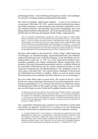 2 Erwartungen an neue Medien im 20. Jahrhundert 9
gleichrangiger Ebene – in der Aufhebung der Kategorien ‚Sender‘ und ‚Empfänger‘
wie auch der Vorstellung eindeutig interpretierbarer Botschaften.
Eine durch ein künftiges elektronisches Medium – „it may be the extension of
consciousness“ (McLuhan 1995: 299) – global vernetzte Gesellschaft ohne eindeu-
tige Rollenverteilungen in jeder Beziehung, ohne inhaltliche Sicherheiten, mit ei-
nem hochdiversifizierten und kleinteilig organisierten Sozialgefüge unter einer
übergreifenden kollektiven Dachidentität – das ist das Zukunftsszenario, dass Mars-
hall McLuhan ab 1962 unter dem Begriff „Global Village“ aufgespannt hat:
„The new electronic interdependence recreates the world in the image of a global village.
Instead of tending towards a vast Alexandrian library the world has become [...] an electronic
brain [...]. And as our senses have gone outside us, Big Brother goes inside. So, unless aware
of this dynamic, we shall at once move into a phase of panic terrors, exactly befitting a small
world of tribal drums, total interdependence, and superimposed co-existence. [...] In our long
striving to recover for the Western world a unity of sensibility and of thought and feeling we
have no more been prepared to accept the tribal consequences of such unity than we were ready
for the fragmentation of the human psyche by print culture.“ (McLuhan 1962: 31f.)
McLuhan selbst knüpfte an den Begriff der ‚Global Village‘ mithin keineswegs
Vorstellungen wie Gleichberechtigung, Kommunikationsfreiheit oder Offenheit,
sondern beschrieb damit den vermuteten Übergang von der Schriftkultur der Gu-
tenberg-Galaxis (siehe Kap. 6.1, Tab. 17) zu einer erneut durch mündliche Kom-
munikation geprägten und entlang elektronischer Medien strukturierten Stam-
meskultur. Den neuen Kommunikationstechniken schrieb er vielfältige Effekte auf
die menschliche Wahrnehmung und die sozialen Organisationsweisen zu, deren
moralische Einordnung aber nach Beobachtungszeit- und -standpunkt variiere. In-
sofern ging es McLuhan (ebd.: 254) zunächst darum, überhaupt ein Bewusstsein
für technikinduzierten Wandel zu schaffen: „[T]here can only be disaster arising
from unawareness of the causalities and effects inherent in our own technologies.“
Der Jurist Arthur Miller nahm in seinem Buch „The Assault on Privacy“ (1971)
freilich eine weitaus eindeutigere Bewertung der neuen Kommunikations- und In-
formationsmöglichkeiten vor. Er vermutete, dass die positiven Effekte der Compu-
tertechnologien den Blick auf ihre negativen Folgen verstellten, die seines Erach-
tens vor allen Dingen in einem Verlust der Privatsphäre bestehen sollten:
„In the past, privacy has been relatively easy to protect for a number of reasons. Large quanti-
ties of information about individuals have not been available. [...] As information accumulates,
the contents of an individual’s computerized dossier will appear more and more impressive
[...]. Our success or failure in life ultimately may turn on what other people decide to put into
our files and on the programmer’s ability, or inability, to evaluate, process, and interrelate in-
formation.“ (Miller 1967: 557)
Eine vergleichbare Schreckensvision zeichnete Lewis Mumford in seinem Buch
„Der Mythos der Maschine“ ([1967]/1977), in welchem er die reine Orientierung
moderner Gesellschaften an quantifizierbarem Fortschritt insgesamt verurteilte:
„[...] in naher Zukunft wird [...] der Computer [...] in der Lage sein, jede Person auf der Erde
augenblicklich zu finden und [...] anzusprechen; er kann jede Einzelheit im täglichen Leben
des Untertanen kontrollieren, anhand eines Akts, in dem alles verzeichnet ist [...]. [...] jede
Lebensäußerung würde in den Computer eingefüttert und unter dessen allumfassendes Kon-
trollsystem gebracht werden. Dies würde nicht nur die Invasion der Privatsphäre bedeuten,
sondern die totale Zerstörung der menschlichen Autonomie [...].“ (Mumford 1977: 650)
 