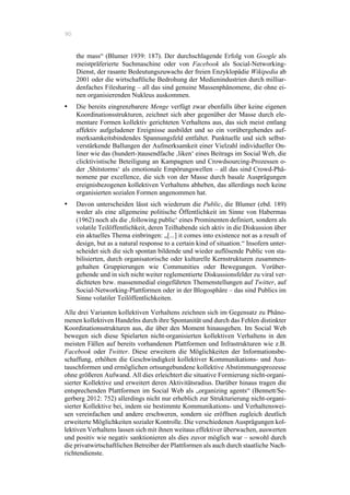 90
the mass“ (Blumer 1939: 187). Der durchschlagende Erfolg von Google als
meistpräferierte Suchmaschine oder von Facebook als Social-Networking-
Dienst, der rasante Bedeutungszuwachs der freien Enzyklopädie Wikipedia ab
2001 oder die wirtschaftliche Bedrohung der Medienindustrien durch milliar-
denfaches Filesharing – all das sind genuine Massenphänomene, die ohne ei-
nen organisierenden Nukleus auskommen.
•! Die bereits eingrenzbarere Menge verfügt zwar ebenfalls über keine eigenen
Koordinationsstrukturen, zeichnet sich aber gegenüber der Masse durch ele-
mentare Formen kollektiv gerichteten Verhaltens aus, das sich meist entlang
affektiv aufgeladener Ereignisse ausbildet und so ein vorübergehendes auf-
merksamkeitsbindendes Spannungsfeld entfaltet. Punktuelle und sich selbst-
verstärkende Ballungen der Aufmerksamkeit einer Vielzahl individueller On-
liner wie das (hundert-)tausendfache ‚liken‘ eines Beitrags im Social Web, die
clicktivistische Beteiligung an Kampagnen und Crowdsourcing-Prozessen o-
der ‚Shitstorms‘ als emotionale Empörungswellen – all das sind Crowd-Phä-
nomene par excellence, die sich von der Masse durch basale Ausprägungen
ereignisbezogenen kollektiven Verhaltens abheben, das allerdings noch keine
organisierten sozialen Formen angenommen hat.
•! Davon unterscheiden lässt sich wiederum die Public, die Blumer (ebd. 189)
weder als eine allgemeine politische Öffentlichkeit im Sinne von Habermas
(1962) noch als die ‚following public‘ eines Prominenten definiert, sondern als
volatile Teilöffentlichkeit, deren Teilhabende sich aktiv in die Diskussion über
ein aktuelles Thema einbringen: „[...] it comes into existence not as a result of
design, but as a natural response to a certain kind of situation.“ Insofern unter-
scheidet sich die sich spontan bildende und wieder auflösende Public von sta-
bilisierten, durch organisatorische oder kulturelle Kernstrukturen zusammen-
gehalten Gruppierungen wie Communities oder Bewegungen. Vorüber-
gehende und in sich nicht weiter reglementierte Diskussionsfelder zu viral ver-
dichteten bzw. massenmedial eingeführten Themenstellungen auf Twitter, auf
Social-Networking-Plattformen oder in der Blogosphäre – das sind Publics im
Sinne volatiler Teilöffentlichkeiten.
Alle drei Varianten kollektiven Verhaltens zeichnen sich im Gegensatz zu Phäno-
menen kollektiven Handelns durch ihre Spontanität und durch das Fehlen distinkter
Koordinationsstrukturen aus, die über den Moment hinausgehen. Im Social Web
bewegen sich diese Spielarten nicht-organisierten kollektiven Verhaltens in den
meisten Fällen auf bereits vorhandenen Plattformen und Infrastrukturen wie z.B.
Facebook oder Twitter. Diese erweitern die Möglichkeiten der Informationsbe-
schaffung, erhöhen die Geschwindigkeit kollektiver Kommunikations- und Aus-
tauschformen und ermöglichen ortsungebundene kollektive Abstimmungsprozesse
ohne größeren Aufwand. All dies erleichtert die situative Formierung nicht-organi-
sierter Kollektive und erweitert deren Aktivitätsradius. Darüber hinaus tragen die
entsprechenden Plattformen im Social Web als „organizing agents“ (Bennett/Se-
gerberg 2012: 752) allerdings nicht nur erheblich zur Strukturierung nicht-organi-
sierter Kollektive bei, indem sie bestimmte Kommunikations- und Verhaltenswei-
sen vereinfachen und andere erschweren, sondern sie eröffnen zugleich deutlich
erweiterte Möglichkeiten sozialer Kontrolle. Die verschiedenen Ausprägungen kol-
lektiven Verhaltens lassen sich mit ihnen weitaus effektiver überwachen, auswerten
und positiv wie negativ sanktionieren als dies zuvor möglich war – sowohl durch
die privatwirtschaftlichen Betreiber der Plattformen als auch durch staatliche Nach-
richtendienste.
 