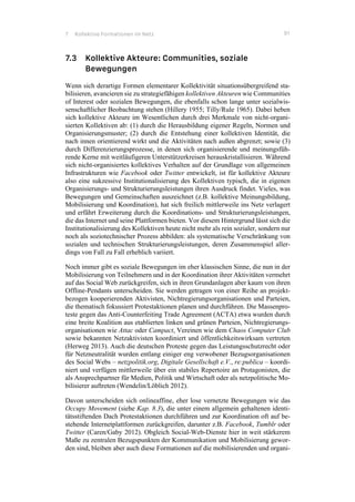 7 Kollektive Formationen im Netz 91
7.3 Kollektive Akteure: Communities, soziale
Bewegungen
Wenn sich derartige Formen elementarer Kollektivität situationsübergreifend sta-
bilisieren, avancieren sie zu strategiefähigen kollektiven Akteuren wie Communities
of Interest oder sozialen Bewegungen, die ebenfalls schon lange unter sozialwis-
senschaftlicher Beobachtung stehen (Hillery 1955; Tilly/Rule 1965). Dabei heben
sich kollektive Akteure im Wesentlichen durch drei Merkmale von nicht-organi-
sierten Kollektiven ab: (1) durch die Herausbildung eigener Regeln, Normen und
Organisierungsmuster; (2) durch die Entstehung einer kollektiven Identität, die
nach innen orientierend wirkt und die Aktivitäten nach außen abgrenzt; sowie (3)
durch Differenzierungsprozesse, in denen sich organisierende und meinungsfüh-
rende Kerne mit weitläufigeren Unterstützerkreisen herauskristallisieren. Während
sich nicht-organisiertes kollektives Verhalten auf der Grundlage von allgemeinen
Infrastrukturen wie Facebook oder Twitter entwickelt, ist für kollektive Akteure
also eine sukzessive Institutionalisierung des Kollektiven typisch, die in eigenen
Organisierungs- und Strukturierungsleistungen ihren Ausdruck findet. Vieles, was
Bewegungen und Gemeinschaften auszeichnet (z.B. kollektive Meinungsbildung,
Mobilisierung und Koordination), hat sich freilich mittlerweile ins Netz verlagert
und erfährt Erweiterung durch die Koordinations- und Strukturierungsleistungen,
die das Internet und seine Plattformen bieten. Vor diesem Hintergrund lässt sich die
Institutionalisierung des Kollektiven heute nicht mehr als rein sozialer, sondern nur
noch als soziotechnischer Prozess abbilden: als systematische Verschränkung von
sozialen und technischen Strukturierungsleistungen, deren Zusammenspiel aller-
dings von Fall zu Fall erheblich variiert.
Noch immer gibt es soziale Bewegungen im eher klassischen Sinne, die nun in der
Mobilisierung von Teilnehmern und in der Koordination ihrer Aktivitäten vermehrt
auf das Social Web zurückgreifen, sich in ihren Grundanlagen aber kaum von ihren
Offline-Pendants unterscheiden. Sie werden getragen von einer Reihe an projekt-
bezogen kooperierenden Aktivisten, Nichtregierungsorganisationen und Parteien,
die thematisch fokussiert Protestaktionen planen und durchführen. Die Massenpro-
teste gegen das Anti-Counterfeiting Trade Agreement (ACTA) etwa wurden durch
eine breite Koalition aus etablierten linken und grünen Parteien, Nichtregierungs-
organisationen wie Attac oder Campact, Vereinen wie dem Chaos Computer Club
sowie bekannten Netzaktivisten koordiniert und öffentlichkeitswirksam vertreten
(Herweg 2013). Auch die deutschen Proteste gegen das Leistungsschutzrecht oder
für Netzneutralität wurden entlang einiger eng verwobener Bezugsorganisationen
des Social Webs – netzpolitik.org, Digitale Gesellschaft e.V., re:publica – koordi-
niert und verfügen mittlerweile über ein stabiles Repertoire an Protagonisten, die
als Ansprechpartner für Medien, Politik und Wirtschaft oder als netzpolitische Mo-
bilisierer auftreten (Wendelin/Löblich 2012).
Davon unterscheiden sich onlineaffine, eher lose vernetzte Bewegungen wie das
Occupy Movement (siehe Kap. 8.3), die unter einem allgemein gehaltenen identi-
tätsstiftenden Dach Protestaktionen durchführen und zur Koordination oft auf be-
stehende Internetplattformen zurückgreifen, darunter z.B. Facebook, Tumblr oder
Twitter (Caren/Gaby 2012). Obgleich Social-Web-Dienste hier in weit stärkerem
Maße zu zentralen Bezugspunkten der Kommunikation und Mobilisierung gewor-
den sind, bleiben aber auch diese Formationen auf die mobilisierenden und organi-
 