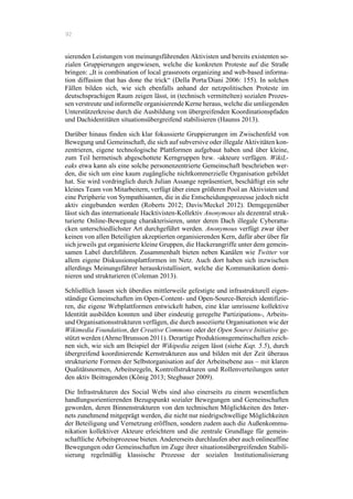 92
sierenden Leistungen von meinungsführenden Aktivisten und bereits existenten so-
zialen Gruppierungen angewiesen, welche die konkreten Proteste auf die Straße
bringen: „It is combination of local grassroots organizing and web-based informa-
tion diffusion that has done the trick“ (Della Porta/Diani 2006: 155). In solchen
Fällen bilden sich, wie sich ebenfalls anhand der netzpolitischen Proteste im
deutschsprachigen Raum zeigen lässt, in (technisch vermittelten) sozialen Prozes-
sen verstreute und informelle organisierende Kerne heraus, welche die umliegenden
Unterstützerkreise durch die Ausbildung von übergreifenden Koordinationspfaden
und Dachidentitäten situationsübergreifend stabilisieren (Haunss 2013).
Darüber hinaus finden sich klar fokussierte Gruppierungen im Zwischenfeld von
Bewegung und Gemeinschaft, die sich auf subversive oder illegale Aktivitäten kon-
zentrieren, eigene technologische Plattformen aufgebaut haben und über kleine,
zum Teil hermetisch abgeschottete Kerngruppen bzw. -akteure verfügen. WikiL-
eaks etwa kann als eine solche personenzentrierte Gemeinschaft beschrieben wer-
den, die sich um eine kaum zugängliche nichtkommerzielle Organisation gebildet
hat. Sie wird vordringlich durch Julian Assange repräsentiert, beschäftigt ein sehr
kleines Team von Mitarbeitern, verfügt über einen größeren Pool an Aktivisten und
eine Peripherie von Sympathisanten, die in die Entscheidungsprozesse jedoch nicht
aktiv eingebunden werden (Roberts 2012; Davis/Meckel 2012). Demgegenüber
lässt sich das internationale Hacktivisten-Kollektiv Anonymous als dezentral struk-
turierte Online-Bewegung charakterisieren, unter deren Dach illegale Cyberatta-
cken unterschiedlichster Art durchgeführt werden. Anonymous verfügt zwar über
keinen von allen Beteiligten akzeptierten organisierenden Kern, dafür aber über für
sich jeweils gut organisierte kleine Gruppen, die Hackerangriffe unter dem gemein-
samen Label durchführen. Zusammenhalt bieten neben Kanälen wie Twitter vor
allem eigene Diskussionsplattformen im Netz. Auch dort haben sich inzwischen
allerdings Meinungsführer herauskristallisiert, welche die Kommunikation domi-
nieren und strukturieren (Coleman 2013).
Schließlich lassen sich überdies mittlerweile gefestigte und infrastrukturell eigen-
ständige Gemeinschaften im Open-Content- und Open-Source-Bereich identifizie-
ren, die eigene Webplattformen entwickelt haben, eine klar umrissene kollektive
Identität ausbilden konnten und über eindeutig geregelte Partizipations-, Arbeits-
und Organisationsstrukturen verfügen, die durch assoziierte Organisationen wie der
Wikimedia Foundation, der Creative Commons oder der Open Source Initiative ge-
stützt werden (Ahrne/Brunsson 2011). Derartige Produktionsgemeinschaften zeich-
nen sich, wie sich am Beispiel der Wikipedia zeigen lässt (siehe Kap. 5.5), durch
übergreifend koordinierende Kernstrukturen aus und bilden mit der Zeit überaus
strukturierte Formen der Selbstorganisation auf der Arbeitsebene aus – mit klaren
Qualitätsnormen, Arbeitsregeln, Kontrollstrukturen und Rollenverteilungen unter
den aktiv Beitragenden (König 2013; Stegbauer 2009).
Die Infrastrukturen des Social Webs sind also einerseits zu einem wesentlichen
handlungsorientierenden Bezugspunkt sozialer Bewegungen und Gemeinschaften
geworden, deren Binnenstrukturen von den technischen Möglichkeiten des Inter-
nets zunehmend mitgeprägt werden, die nicht nur niedrigschwellige Möglichkeiten
der Beteiligung und Vernetzung eröffnen, sondern zudem auch die Außenkommu-
nikation kollektiver Akteure erleichtern und die zentrale Grundlage für gemein-
schaftliche Arbeitsprozesse bieten. Andererseits durchlaufen aber auch onlineaffine
Bewegungen oder Gemeinschaften im Zuge ihrer situationsübergreifenden Stabili-
sierung regelmäßig klassische Prozesse der sozialen Institutionalisierung
 
