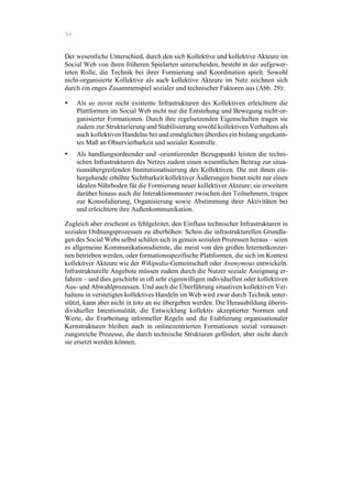 94
Der wesentliche Unterschied, durch den sich Kollektive und kollektive Akteure im
Social Web von ihren früheren Spielarten unterscheiden, besteht in der aufgewer-
teten Rolle, die Technik bei ihrer Formierung und Koordination spielt. Sowohl
nicht-organisierte Kollektive als auch kollektive Akteure im Netz zeichnen sich
durch ein enges Zusammenspiel sozialer und technischer Faktoren aus (Abb. 29):
•! Als so zuvor nicht existente Infrastrukturen des Kollektiven erleichtern die
Plattformen im Social Web nicht nur die Entstehung und Bewegung nicht-or-
ganisierter Formationen. Durch ihre regelsetzenden Eigenschaften tragen sie
zudem zur Strukturierung und Stabilisierung sowohl kollektiven Verhaltens als
auch kollektiven Handelns bei und ermöglichen überdies ein bislang ungekann-
tes Maß an Observierbarkeit und sozialer Kontrolle.
•! Als handlungsordnender und -orientierender Bezugspunkt leisten die techni-
schen Infrastrukturen des Netzes zudem einen wesentlichen Beitrag zur situa-
tionsübergreifenden Institutionalisierung des Kollektiven. Die mit ihnen ein-
hergehende erhöhte Sichtbarkeit kollektiver Äußerungen bietet nicht nur einen
idealen Nährboden für die Formierung neuer kollektiver Akteure; sie erweitern
darüber hinaus auch die Interaktionsmuster zwischen den Teilnehmern, tragen
zur Konsolidierung, Organisierung sowie Abstimmung ihrer Aktivitäten bei
und erleichtern ihre Außenkommunikation.
Zugleich aber erscheint es fehlgeleitet, den Einfluss technischer Infrastrukturen in
sozialen Ordnungsprozessen zu überhöhen: Schon die infrastrukturellen Grundla-
gen des Social Webs selbst schälen sich in genuin sozialen Prozessen heraus – seien
es allgemeine Kommunikationsdienste, die meist von den großen Internetkonzer-
nen betrieben werden, oder formationsspezifische Plattformen, die sich im Kontext
kollektiver Akteure wie der Wikipedia-Gemeinschaft oder Anonymous entwickeln.
Infrastrukturelle Angebote müssen zudem durch die Nutzer soziale Aneignung er-
fahren – und dies geschieht in oft sehr eigenwilligen individuellen oder kollektiven
Aus- und Abwahlprozessen. Und auch die Überführung situativen kollektiven Ver-
haltens in verstetigtes kollektives Handeln im Web wird zwar durch Technik unter-
stützt, kann aber nicht in toto an sie übergeben werden. Die Herausbildung überin-
dividueller Intentionalität, die Entwicklung kollektiv akzeptierter Normen und
Werte, die Erarbeitung informeller Regeln und die Etablierung organisationaler
Kernstrukturen bleiben auch in onlinezentrierten Formationen sozial vorausset-
zungsreiche Prozesse, die durch technische Strukturen gefördert, aber nicht durch
sie ersetzt werden können.
 
