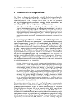 8 Demokratie und Zivilgesellschaft 95
8 Demokratie und Zivilgesellschaft
Die Debatte um die demokratiefördernden Potentiale der Onlinetechnologien be-
steht seit der Frühzeit des World Wide Webs und erfuhr mit der diskursiven Wirk-
lichkeitswerdung des ‚Web 2.0‘ erneut Auftrieb (siehe Kap. 3.3). Die heute noch
sehr weitreichenden Zukunftsvorstellungen in diesem Kontext fassten Klaus Plake
und Kollegen (2001: 10f.) vor einigen Jahren wie folgt zusammen:
„Gibt die Revolution durch das Internet der Zivilgesellschaft eine neue Chance? Wird die von
Habermas beschriebene Kolonialisierung der Lebenswelt rückgängig gemacht? Darf man viel-
leicht sogar auf mehr Vernunft in der Politik hoffen? Wird das Internet die Voraussetzungen
dafür schaffen, dass der öffentliche Diskurs weniger von partikularen Interessen bestimmt, da-
für allgemein zugänglicher und ‚herrschaftsfreier‘ wird? [...] Auf diese Weise könnte sich auch
das Verhältnis zwischen kollektiven politischen Akteuren, seien es nun Staaten, überstaatliche
Zusammenschlüsse oder substaatliche Bewegungen und Organisationen, grundlegend verän-
dern.“
In den vorrangegangenen Kapiteln ist allerdings nicht nur deutlich geworden, dass
die „theoretischen Möglichkeiten des Internet [...] in großer Diskrepanz zu seinem
realen Gebrauch stehen“ (Rucht 2013: 65), sondern auch, dass das (Social) Web
entgegen vieler radikaler Prophetien keineswegs alle langfristig eingespielten ge-
sellschaftsstrukturierenden und komplexitätsreduzierenden Ordnungsmuster obso-
let macht – das gilt sowohl für die unterschiedlichen Ebenen gesellschaftlicher Öf-
fentlichkeit, für das Verhältnis zwischen professionellen Leistungsrollenträgern,
engagierten Amateuren und passiven Nutzern als auch für die sich voneinander ab-
hebenden Handlungsorientierungen und Einflusspotentiale von volatilen Kol-
lektiven, strategiefähigen kollektiven Akteuren und Organisationen. Rollenunter-
scheidungen und Einflussasymmetrien mögen undemokratisch erscheinen, haben
aber auch eine ordnende und orientierende Funktion, wie Michael Seemann am
Beispiel der Piratenpartei vor Augen führt:
„Ihre drei wichtigsten Grundwerte: politische Transparenz, politische Partizipation und Daten-
schutz wollen sich [...] nicht zusammenfügen. Man kann zwar politische Transparenz und Da-
tenschutz durchaus zusammendenken. Die Voraussetzung dafür aber ist, dass es eine klare
Grenze zwischen ‚Politiker‘ und ‚Bürger‘ gibt. Während wir vom Politiker erwarten können,
dass er seine Handlungen transparent macht, weil er sich qua Amt und Macht für die [...] ‚Bür-
ger‘ verantwortlich zeichnet, können wir im Gegenteil dem Bürger die Undurchsichtigkeit sei-
ner Handlung zugestehen [...]. Das Modell gerät aber in ein Dilemma, wenn man beginnt, diese
Grenze zwischen Politiker und Bürger [...] zu verwischen. [...] In der Welt von Liquid De-
mocracy ist jeder zumindest potentiell verantwortlich, weil jeder Delegationen auf sich ver-
sammeln kann. [...] Wenn [...] das Diktum nicht mehr gilt, dass Politiker möglichst transparent
und der Bürger möglichst datengeschützt sein soll, dann kommen wir immer öfter in die Ver-
legenheit zu entscheiden: Was hat hier Vorrang, der Anspruch an Transparenz oder der Schutz
der Privatsphäre?“ (Seemann 2012: 3f.)
Bis zu einem gewissen Grad lassen sich viele Veränderungserwartungen an das
Netz insofern eher als sozialromantische Idealvorstellungen markieren, denen die
als Katalysator beschriebene Technik oft nur als Steigbügelhalter für allgemeine
Zukunftshoffnungen dient, die sich an der grundsätzlichen Kritik gegenwärtiger
Gesellschaftsstrukturen entspinnen. Nichtsdestoweniger hat das Web viele Formen
basisdemokratischer Mobilisierung, Koordination und Einflussnahme möglich ge-
macht, die so zuvor nur mit erheblichem Aufwand denkbar gewesen wären. Exemp-
larisch werden in diesem Kapitel daher nach einer Bestandsaufnahme zu (staatlich
organisierten) Petitionsverfahren (8.1) mit dem ‚Arabischen Frühling‘ in Ägypten
 