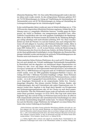 98
(Deutscher Bundestag 1962: 14). Eine solche Mitzeichnungszahl wurde in den letz-
ten Jahren nicht wieder erreicht. Zu den erfolgreichsten Petitionen gehörten 2013
mit 76.530 Mitzeichnungen ein Antrag auf Verpflichtung der Internetanbieter zur
Netzneutralität sowie mit 89.786 Mitzeichnungen ein Antrag auf Abschaffung der
Leistungseinschränkungen bei der Arbeitslosengeld-Vergabe.
In den zurückliegenden Jahren wurden per anno im Schnitt allerdings nur ca. 15 bis
20 Prozent der eingereichten öffentlichen Petitionen zugelassen. Gründe für die Ab-
lehnung waren u.a. mangelndes öffentliches Interesse, Verstöße gegen die Sitten-
gesetze, der Aufruf zu Straftaten, eine unangemessene sprachliche Form, offen-
sichtliche Unsachlichkeit oder eine nicht gegebene Zuständigkeit des Bundestags.
Mehr als die Hälfte der Petenten konnten die Gründe für die Ablehnung Befragun-
gen zufolge allerdings nicht nachvollziehen (Zebralog 2010: 42). Diese Unzufrie-
denheit aus Sicht der Petenten wie auch der Eindruck, dass auch erfolgreiche Peti-
tionen oft nicht adäquat im Ausschuss oder Parlament behandelt würden, führte in
der Vergangenheit immer wieder zu Kritik an den offiziellen Verfahren (z.B. Bier-
mann 2009; Sobiraj 2013) – so z.B. in einer Petition, welche die Deaktivierung des
E-Petitionssystems des Deutschen Bundestags forderte, da Online-Petitionen „nicht
mit der ihnen gebührenden Ernsthaftigkeit von den Mitgliedern des Deutschen Bun-
destages behandelt werden und demnach der politische Willensbildungsprozess der
Petenten meist nicht honoriert wird“ (Heise 2009).
Neben staatlichen Online-Petitions-Plattformen, die es auch auf EU-Ebene gibt, ha-
ben sich auch deshalb eine Vielzahl unabhängiger Petitionskanäle herausgebildet.
In Deutschland sind das abgesehen von international tätigen Organisationen wie
Change.org oder Avaaz und länger aktiven Nichtregierungsorganisationen wie
Greenpeace primär das seit 2010 operierende Portal OpenPetition, auf welchem bis
März 2014 ca. 8000 Petitionen mit insgesamt mehr als 10 Millionen Unterschriften
erstellt wurden, sowie die 2004 gegründete Kampagnen-Plattform Campact, die
Anfang 2014 über 1 Millionen Newsletter-Empfänger verfügte. Deren Petitionen
landen jedoch nicht direkt auf den Schreibtischen des Petitionsausschusses, sondern
werden – wie in der Vergangenheit Unterschriftenlisten – nach dem Erreichen einer
zuvor festgelegten Stimmenzahl an die entsprechenden Stellen bzw. Entschei-
dungsträger übergeben. Dies können einzelne Politiker, Parteien, Bundes- oder
Landesregierungen, aber auch Unternehmen oder andere Organisationen sein. Fi-
nanziert werden diese Angebote in der Regel durch Spenden von Privatpersonen
und Nichtregierungsorganisationen oder wie bei Change.org auch durch gespon-
serte Petitionen. Über ihre Wirksamkeit liegen weder auf nationaler noch internati-
onaler Ebene gesicherte Aussagen vor (Voss 2014). Dies liegt nicht zuletzt darin
begründet liegt, dass sich der Erfolg von Petitionen kaum messen lässt, da selbst im
Falle entsprechender politischer oder unternehmerischer Entscheidungen nur selten
ein direkter Zusammenhang hergestellt werden kann. Vor diesem Hintergrund se-
hen auch die Betreiber einiger Plattformen die Schlagkraft von reinen Online-Peti-
tionen ohne weitere Einbettung als beschränkt an:
„Online-Petitionen und andere Formen politischer Mitwirkung schließen sich nicht aus, son-
dern ergänzen sich. Die erste zentrale Bedeutung von Online-Petitionen besteht darin, dass
durch sie Menschen schnell erkennen können, dass sie mit Ihrem Anliegen nicht allein da ste-
hen. [...] Die zweite Bedeutung besteht darin, dass Online-Petitionen Menschen mit dem glei-
chen Anliegen vernetzen können, so dass sie gemeinsam auch über die Petition hinaus aktiv
werden können.“ (Fritz Schadow, OpenPetition, z.n. Sobiraj 2013b)
„[...] Online-Appelle allein verlieren sich schnell im virtuellen Raum. Entscheidend ist, die
politischen Forderungen noch weiter in der Öffentlichkeit sichtbar zu machen, Dialoge oder
 