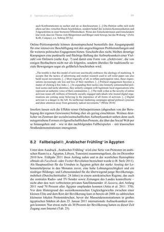8 Demokratie und Zivilgesellschaft 99
auch Konfrontationen zu suchen und sie so durchzusetzen. [...] Die Petition sollte sich nicht
allein auf den virtuellen Raum beschränken, sondern bedarf der weiteren Kommunikation und
Folgeschritten in einer breiteren Öffentlichkeit. Wenn den Entscheiderinnen und Entscheidern
klar wird, dass ein Thema viele Bürgerinnen und Bürger stark bewegt, hat das Wirkung.“ (Felix
Kolb, Campact, z.n. Sobiraj 2013c)
Online-Petitionsportale können dementsprechend bestenfalls den Ausgangspunkt
für eine intensivere Beschäftigung mit den angeschlagenen Problemstellungen und
für weiteres politisches Engagement bieten. Geschieht dies nicht, bleiben derartige
Kampagnen eine punktuelle und flüchtige Ballung der Aufmerksamkeit einer Viel-
zahl von Onlinern (siehe Kap. 7) und damit eine Form von ‚clicktivism‘, die von
einigen Beobachtern nicht nur als folgenlos, sondern überdies für traditionelle so-
ziale Bewegungen sogar als gefährlich beschrieben wird:
„The trouble is that this model of activism uncritically embraces the ideology of marketing. It
accepts that the tactics of advertising and market research used to sell toilet paper can also
build social movements. [...] Most tragically of all, to inflate participation rates, these organi-
sations increasingly ask less and less of their members. [...] Political engagement becomes a
matter of clicking a few links. [...] In expanding their tactics into formerly untrammelled poli-
tical scenes and niche identities, they unfairly compete with legitimate local organisations who
represent an authentic voice of their communities. [...] The truth is that as the novelty of online
activism wears off, millions of formerly socially engaged individuals who trusted digital orga-
nisations are coming away believing in the impotence of all forms of activism. [...] Digital
activism is a danger to the left. Its ineffectual marketing campaigns spread political cynicism
and draw attention away from genuinely radical movements.“ (White 2010)
Insofern lassen sich die Effekte reiner Onlinepetitionen (abgesehen von der Beru-
higung des eigenen Gewissens) bislang eher als gering einschätzen. Weitaus deut-
licher im Zentrum der sozialwissenschaftlichen Aufmerksamkeit stehen denn auch
netzgetriebene Formen zivilgesellschaftlichen Protests, die über das Social Web per
se hinausgehen und – wie in den nachfolgenden Fallbeispielen – mit klassischen
Straßendemonstrationen interagieren.
8.2 Fallbeispiel I: ‚Arabischer Frühling‘ in Ägypten
Unter dem Ausdruck ‚Arabischer Frühling‘ wird eine Serie von Protesten im arabi-
schen Raum (u.a. Ägypten, Libyen, Tunesien) zusammengefasst, die im Dezember
2010 bzw. Frühjahr 2011 ihren Anfang nahm und in der westlichen Hemisphäre
oftmals als Facebook- oder Twitter-Revolution bezeichnet wurde (z.B. Stolz 2011).
Als Hauptauslöser für die Unruhen in Ägypten gelten der starke Anstieg der Le-
bensmittelpreise in den Monaten zuvor, eine hohe Lohnungerechtigkeit und ein
niedriger Bildungs- und Lebensstandard für die überwiegend junge Bevölkerungs-
mehrheit (Durchschnittsalter: 24 Jahre) in einem autokratischen Regime, das auch
die zentralen Radio- und TV-Sender sowie Zeitungen des Landes kontrollierte –
nicht aber den weit verbreiteten privaten Satellitensender Al Jazeera, den Anfang
2011 rund 70 Prozent aller Ägypter empfanden konnten (Attia et al. 2011: 370).
Vor dem Hintergrund des sozioökonomischen Ungleichgewichts zwischen einer
kleinen Elite und dem Rest der Bevölkerung kam es bereits ab 2008 zu zahlreichen
kleineren lokalen Protestmärschen, bevor die Massendemonstrationen in großen
ägyptischen Städten ab dem 25. Januar 2011 internationale Aufmerksamkeit erre-
gen konnten. Nur etwas mehr als 30 Prozent der Bevölkerung hatten zu dieser Zeit
Zugang zum Internet (Tab. 25).
 