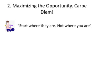 2. Maximizing the Opportunity. Carpe
Diem!
“Start where they are. Not where you are”
 