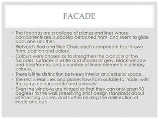 FACADE
• The facades are a collage of planes and lines whose
components are purposely detached from, and seem to glide
past, one another.
• Rietveld's Red and Blue Chair, each component has its own
form, position and colour.
• Colours were chosen as to strengthen the plasticity of the
facades; surfaces in white and shades of grey, black window
and doorframes, and a number of linear elements in primary
colours.
• There is little distinction between interior and exterior space.
• The rectilinear lines and planes flow from outside to inside, with
the same colour palette and surfaces
• Even the windows are hinged so that they can only open 90
degrees to the wall, preserving strict design standards about
intersecting planes, and further blurring the delineation of
inside and out.
 