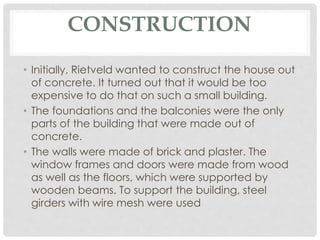 CONSTRUCTION
• Initially, Rietveld wanted to construct the house out
of concrete. It turned out that it would be too
expensive to do that on such a small building.
• The foundations and the balconies were the only
parts of the building that were made out of
concrete.
• The walls were made of brick and plaster. The
window frames and doors were made from wood
as well as the floors, which were supported by
wooden beams. To support the building, steel
girders with wire mesh were used
 