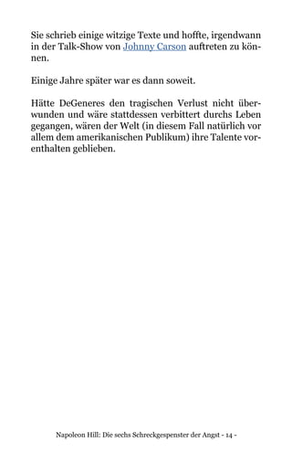 Napoleon Hill: Die sechs Schreckgespenster der Angst - 14 -
Sie schrieb einige witzige Texte und hoffte, irgendwann
in der Talk-Show von Johnny Carson auftreten zu kön-
nen.
Einige Jahre später war es dann soweit.
Hätte DeGeneres den tragischen Verlust nicht über-
wunden und wäre stattdessen verbittert durchs Leben
gegangen, wären der Welt (in diesem Fall natürlich vor
allem dem amerikanischen Publikum) ihre Talente vor-
enthalten geblieben.
 
