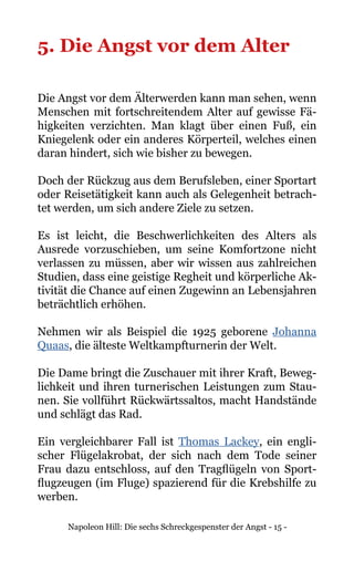 Napoleon Hill: Die sechs Schreckgespenster der Angst - 15 -
5. Die Angst vor dem Alter
Die Angst vor dem Älterwerden kann man sehen, wenn
Menschen mit fortschreitendem Alter auf gewisse Fä-
higkeiten verzichten. Man klagt über einen Fuß, ein
Kniegelenk oder ein anderes Körperteil, welches einen
daran hindert, sich wie bisher zu bewegen.
Doch der Rückzug aus dem Berufsleben, einer Sportart
oder Reisetätigkeit kann auch als Gelegenheit betrach-
tet werden, um sich andere Ziele zu setzen.
Es ist leicht, die Beschwerlichkeiten des Alters als
Ausrede vorzuschieben, um seine Komfortzone nicht
verlassen zu müssen, aber wir wissen aus zahlreichen
Studien, dass eine geistige Regheit und körperliche Ak-
tivität die Chance auf einen Zugewinn an Lebensjahren
beträchtlich erhöhen.
Nehmen wir als Beispiel die 1925 geborene Johanna
Quaas, die älteste Weltkampfturnerin der Welt.
Die Dame bringt die Zuschauer mit ihrer Kraft, Beweg-
lichkeit und ihren turnerischen Leistungen zum Stau-
nen. Sie vollführt Rückwärtssaltos, macht Handstände
und schlägt das Rad.
Ein vergleichbarer Fall ist Thomas Lackey, ein engli-
scher Flügelakrobat, der sich nach dem Tode seiner
Frau dazu entschloss, auf den Tragflügeln von Sport-
flugzeugen (im Fluge) spazierend für die Krebshilfe zu
werben.
 