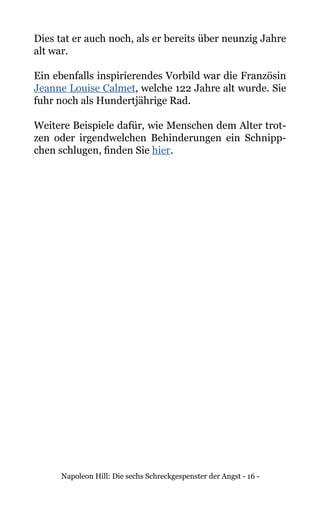 Napoleon Hill: Die sechs Schreckgespenster der Angst - 16 -
Dies tat er auch noch, als er bereits über neunzig Jahre
alt war.
Ein ebenfalls inspirierendes Vorbild war die Französin
Jeanne Louise Calmet, welche 122 Jahre alt wurde. Sie
fuhr noch als Hundertjährige Rad.
Weitere Beispiele dafür, wie Menschen dem Alter trot-
zen oder irgendwelchen Behinderungen ein Schnipp-
chen schlugen, finden Sie hier.
 
