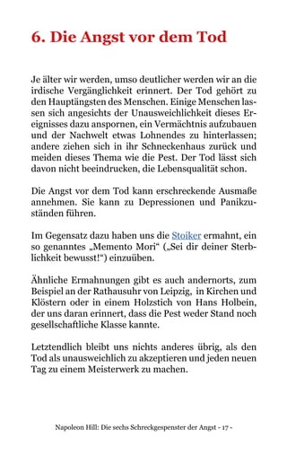 Napoleon Hill: Die sechs Schreckgespenster der Angst - 17 -
6. Die Angst vor dem Tod
Je älter wir werden, umso deutlicher werden wir an die
irdische Vergänglichkeit erinnert. Der Tod gehört zu
den Hauptängsten des Menschen. Einige Menschen las-
sen sich angesichts der Unausweichlichkeit dieses Er-
eignisses dazu anspornen, ein Vermächtnis aufzubauen
und der Nachwelt etwas Lohnendes zu hinterlassen;
andere ziehen sich in ihr Schneckenhaus zurück und
meiden dieses Thema wie die Pest. Der Tod lässt sich
davon nicht beeindrucken, die Lebensqualität schon.
Die Angst vor dem Tod kann erschreckende Ausmaße
annehmen. Sie kann zu Depressionen und Panikzu-
ständen führen.
Im Gegensatz dazu haben uns die Stoiker ermahnt, ein
so genanntes „Memento Mori“ („Sei dir deiner Sterb-
lichkeit bewusst!“) einzuüben.
Ähnliche Ermahnungen gibt es auch andernorts, zum
Beispiel an der Rathausuhr von Leipzig, in Kirchen und
Klöstern oder in einem Holzstich von Hans Holbein,
der uns daran erinnert, dass die Pest weder Stand noch
gesellschaftliche Klasse kannte.
Letztendlich bleibt uns nichts anderes übrig, als den
Tod als unausweichlich zu akzeptieren und jeden neuen
Tag zu einem Meisterwerk zu machen.
 