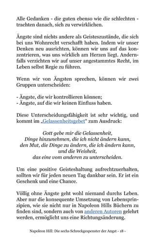 Napoleon Hill: Die sechs Schreckgespenster der Angst - 18 -
Alle Gedanken - die guten ebenso wie die schlechten -
trachten danach, sich zu verwirklichen.
Ängste sind nichts andere als Geisteszustände, die sich
bei uns Wohnrecht verschafft haben. Indem wir unser
Denken neu ausrichten, können wir uns auf das kon-
zentrieren, was uns wirklich am Herzen liegt. Andern-
falls verzichten wir auf unser angestammtes Recht, im
Leben selbst Regie zu führen.
Wenn wir von Ängsten sprechen, können wir zwei
Gruppen unterscheiden:
- Ängste, die wir kontrollieren können;
- Ängste, auf die wir keinen Einfluss haben.
Diese Unterscheidungsfähigkeit ist sehr wichtig, und
kommt im „Gelassenheitsgebet“ zum Ausdruck:
Gott gebe mir die Gelassenheit,
Dinge hinzunehmen, die ich nicht ändern kann,
den Mut, die Dinge zu ändern, die ich ändern kann,
und die Weisheit,
das eine vom anderen zu unterscheiden.
Um eine positive Geisteshaltung aufrechtzuerhalten,
sollten wir für jeden neuen Tag dankbar sein. Er ist ein
Geschenk und eine Chance.
Völlig ohne Ängste geht wohl niemand durchs Leben.
Aber nur die konsequente Umsetzung von Lebensprin-
zipien, wie sie nicht nur in Napoleon Hills Büchern zu
finden sind, sondern auch von anderen Autoren gelehrt
werden, ermöglicht uns eine Richtungsänderung.
 
