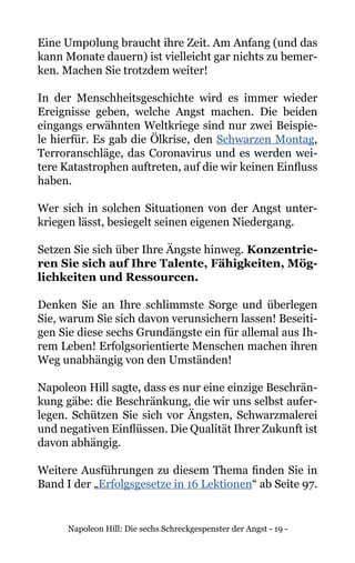 Napoleon Hill: Die sechs Schreckgespenster der Angst - 19 -
Eine Ump0lung braucht ihre Zeit. Am Anfang (und das
kann Monate dauern) ist vielleicht gar nichts zu bemer-
ken. Machen Sie trotzdem weiter!
In der Menschheitsgeschichte wird es immer wieder
Ereignisse geben, welche Angst machen. Die beiden
eingangs erwähnten Weltkriege sind nur zwei Beispie-
le hierfür. Es gab die Ölkrise, den Schwarzen Montag,
Terroranschläge, das Coronavirus und es werden wei-
tere Katastrophen auftreten, auf die wir keinen Einfluss
haben.
Wer sich in solchen Situationen von der Angst unter-
kriegen lässt, besiegelt seinen eigenen Niedergang.
Setzen Sie sich über Ihre Ängste hinweg. Konzentrie-
ren Sie sich auf Ihre Talente, Fähigkeiten, Mög-
lichkeiten und Ressourcen.
Denken Sie an Ihre schlimmste Sorge und überlegen
Sie, warum Sie sich davon verunsichern lassen! Beseiti-
gen Sie diese sechs Grundängste ein für allemal aus Ih-
rem Leben! Erfolgsorientierte Menschen machen ihren
Weg unabhängig von den Umständen!
Napoleon Hill sagte, dass es nur eine einzige Beschrän-
kung gäbe: die Beschränkung, die wir uns selbst aufer-
legen. Schützen Sie sich vor Ängsten, Schwarzmalerei
und negativen Einflüssen. Die Qualität Ihrer Zukunft ist
davon abhängig.
Weitere Ausführungen zu diesem Thema finden Sie in
Band I der „Erfolgsgesetze in 16 Lektionen“ ab Seite 97.
 